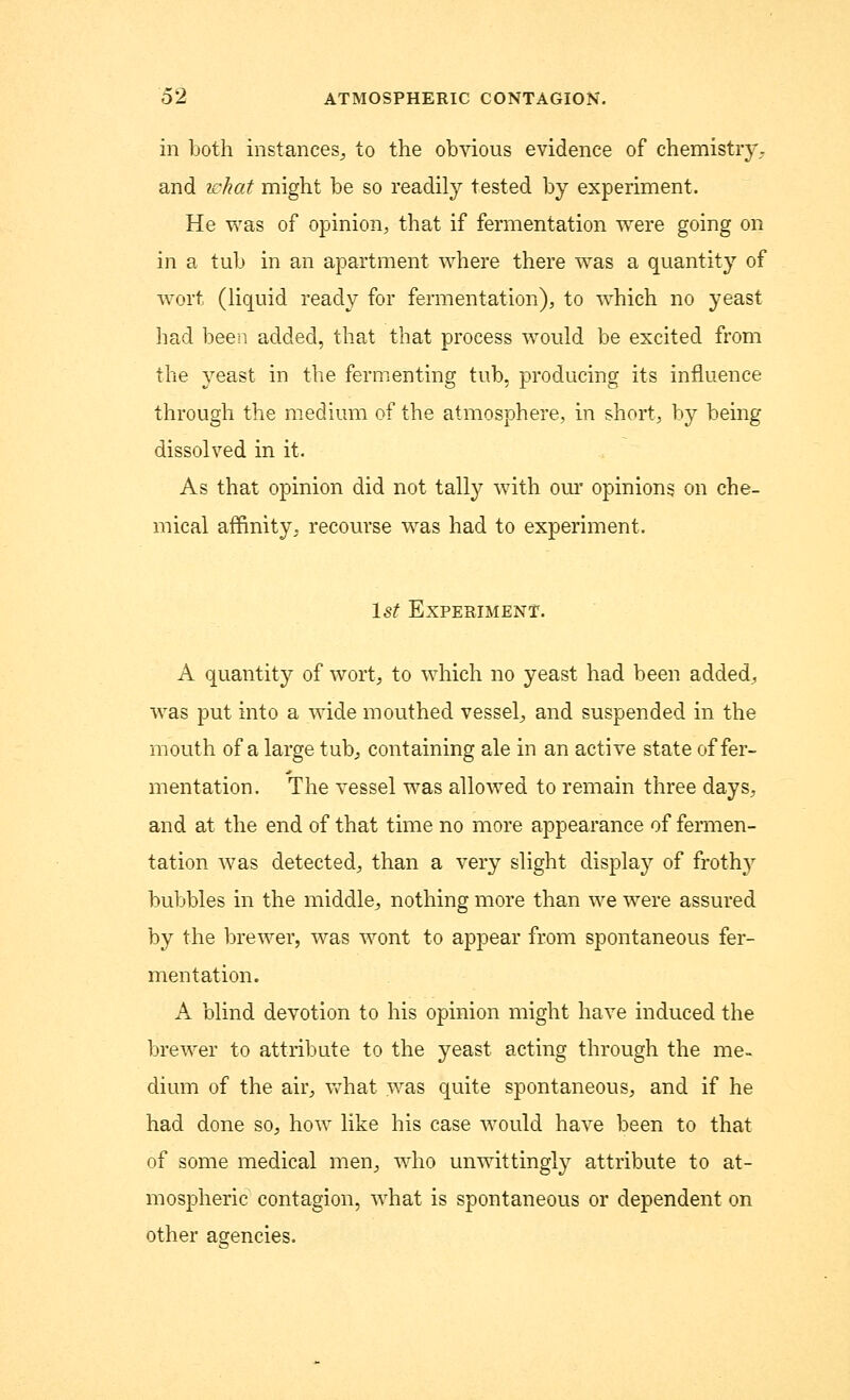in both instances., to the obvious evidence of chemistry, and what might be so readily tested by experiment. He was of opinion, that if fermentation were going on in a tub in an apartment where there was a quantity of wort (liquid ready for fermentation), to which no yeast had been added, that that process would be excited from the yeast in the fermenting tub, producing its influence through the medium of the atmosphere, in short, by being dissolved in it. As that opinion did not tally with our opinions on che- mical affinity, recourse was had to experiment. 1st Experiment. A quantity of wort, to which no yeast had been added; was put into a wide mouthed vessel, and suspended in the mouth of a large tub, containing ale in an active state offer- mentation. The vessel was allowed to remain three days, and at the end of that time no more appearance of fermen- tation was detected, than a very slight display of frothy bubbles in the middle, nothing more than we were assured by the brewer, was wont to appear from spontaneous fer- mentation. A blind devotion to his opinion might have induced the brewer to attribute to the yeast acting through the me- dium of the air, what was quite spontaneous, and if he had done so, how like his case would have been to that of some medical men, who unwittingly attribute to at- mospheric contagion, what is spontaneous or dependent on other agencies.