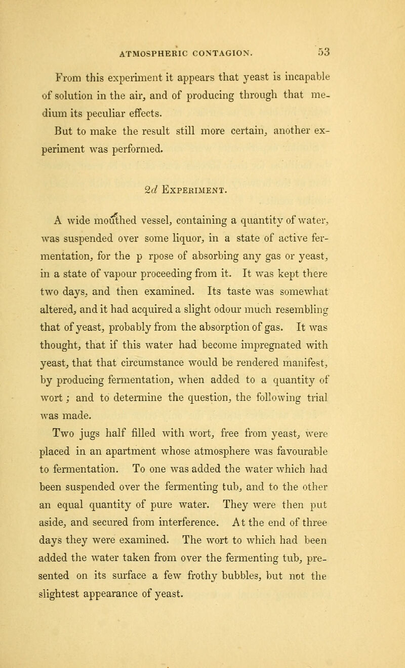 From this experiment it appears that yeast is incapable of solution in the air, and of producing through that me- dium its peculiar effects. But to make the result still more certain, another ex- periment was performed. 2d Experiment. A wide mouthed vessel, containing a quantity of water, was suspended over some liquor, in a state of active fer- mentation, for the p rpose of absorbing any gas or yeast, in a state of vapour proceeding from it. It was kept there two days, and then examined. Its taste was somewhat altered, and it had acquired a slight odour much resembling that of yeast, probably from the absorption of gas. It was thought, that if this water had become impregnated with yeast, that that circumstance would be rendered manifest, by producing fermentation, when added to a quantity of wort j and to determine the question, the following trial was made. Two jugs half filled with wort, free from yeast, were placed in an apartment whose atmosphere was favourable to fermentation. To one was added the water which had been suspended over the fermenting tub, and to the other an equal quantity of pure water. They were then put aside, and secured from interference. At the end of three days they were examined. The wort to which had been added the water taken from over the fermenting tub, pre- sented on its surface a few frothy bubbles, but not the slightest appearance of yeast.