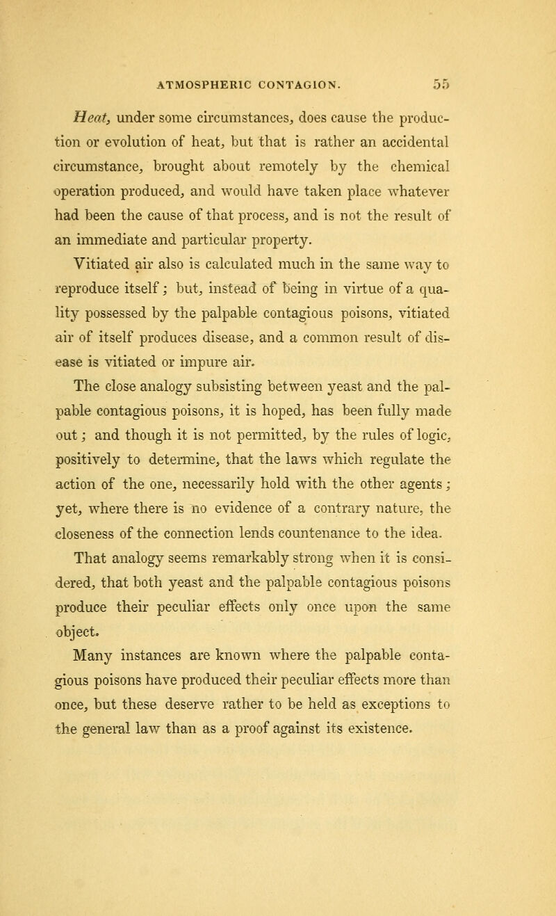 Heat, under some circumstances, does cause the produc- tion or evolution of heat, but that is rather an accidental circumstance, brought about remotely by the chemical operation produced, and would have taken place whatever had been the cause of that process, and is not the result of an immediate and particular property. Vitiated air also is calculated much in the same way to reproduce itself; but, instead of being in virtue of a qua- lity possessed by the palpable contagious poisons, vitiated air of itself produces disease, and a common result of dis- ease is vitiated or impure air. The close analogy subsisting between yeast and the pal- pable contagious poisons, it is hoped, has been fully made out; and though it is not permitted, by the rules of logic, positively to determine, that the laws which regulate the action of the one, necessarily hold with the other agents; yet, where there is no evidence of a contrary nature, the closeness of the connection lends countenance to the idea. That analogy seems remarkably strong when it is consi- dered, that both yeast and the palpable contagious poisons produce their peculiar effects only once upon the same object. Many instances are known where the palpable conta- gious poisons have produced their peculiar effects more than once, but these deserve rather to be held as exceptions to the general lav/ than as a proof against its existence.