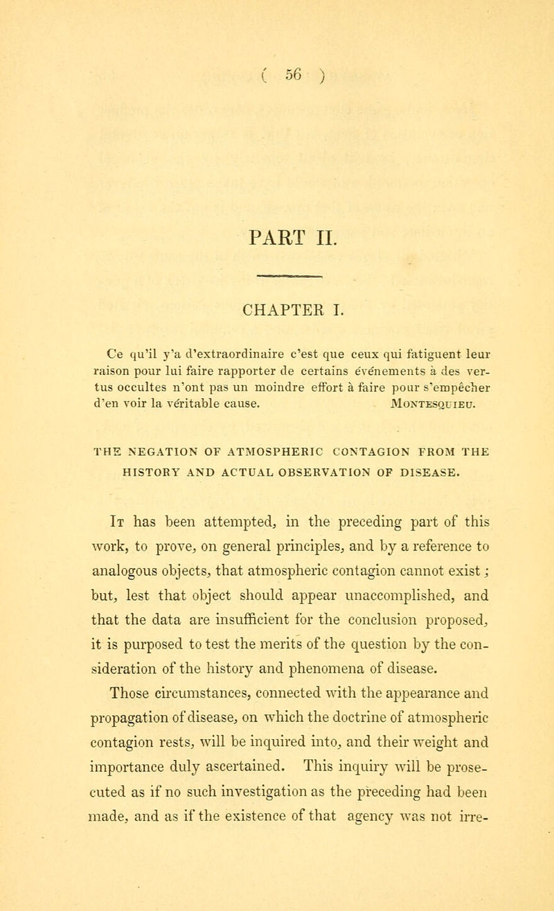 PART II. CHAPTER I. Ce qu'il y'a d'extraordinaire c'est que ceux qui fatiguent leur raison pour lui faire rapporter de certains evenements a des ver- tus occultes n'ont pas un moindre effort a faire pour s'empecher d'en voir la veritable cause. Montesquieu. THE NEGATION OF ATMOSPHERIC CONTAGION FROM THE HISTORY AND ACTUAL OBSERVATION OF DISEASE. It has been attempted, in the preceding part of this work, to prove, on general principles, and by a reference to analogous objects, that atmospheric contagion cannot exist; but, lest that object should appear unaccomplished, and that the data are insufficient for the conclusion proposed, it is purposed to test the merits of the question by the con- sideration of the history and phenomena of disease. Those circumstances, connected with the appearance and propagation of disease, on which the doctrine of atmospheric contagion rests, will be inquired into, and their weight and importance duly ascertained. This inquiry will be prose- cuted as if no such investigation as the preceding had been made, and as if the existence of that agency was not irre-