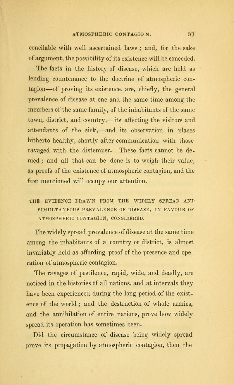 concilable with well ascertained laws ; and, for the sake of argument, the possibility of its existence will be conceded. The facts in the history of disease, which are held as lending countenance to the doctrine of atmospheric con- tagion—of proving its existence, are, chiefly, the general prevalence of disease at one and the same time among the members of the same family, of the inhabitants of the same town, district, and country,—its affecting the visitors and attendants of the sick,—and its observation in places hitherto healthy, shortly after communication with those ravaged with the distemper. These facts cannot be de- nied ; and all that can be done is to weigh their value, as proofs of the existence of atmospheric contagion, and the first mentioned will occupy our attention. THE EVIDENCE DRAWN FROM THE WIDELY SPREAD AND SIMULTANEOUS PREVALENCE OF DISEASE, IN FAVOUR OF ATMOSPHERIC CONTAGION, CONSIDERED. The widely spread prevalence of disease at the same time among the inhabitants of a country or district, is almost invariably held as affording proof of the presence and ope- ration of atmospheric contagion. The ravages of pestilence, rapid, wide, and deadly, are noticed in the histories of all nations, and at intervals they have been experienced during the long period of the exist- ence of the world; and the destruction of whole armies, and the annihilation of entire nations, prove how widely spread its operation has sometimes been. Did the circumstance of disease being widely spread prove its propagation by atmospheric contagion, then the