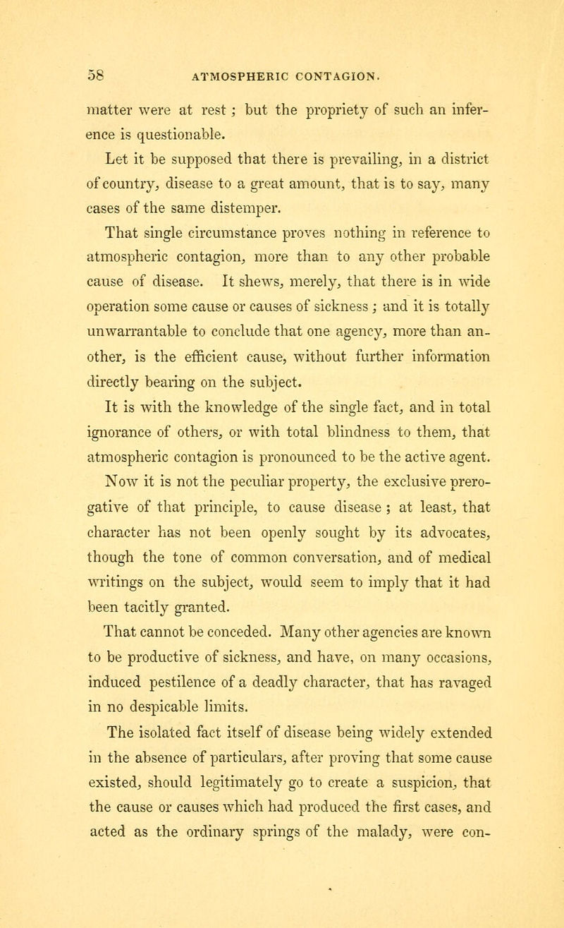 matter were at rest; but the propriety of such an infer- ence is questionable. Let it be supposed that there is prevailing, in a district of country, disease to a great amount, that is to say, many cases of the same distemper. That single circumstance proves nothing in reference to atmospheric contagion, more than to any other probable cause of disease. It shews, merely, that there is in wide operation some cause or causes of sickness ; and it is totally unwarrantable to conclude that one agency, more than an- other, is the efficient cause, without further information directly bearing on the subject. It is with the knowledge of the single fact, and in total ignorance of others, or with total blindness to them, that atmospheric contagion is pronounced to be the active agent. Now it is not the peculiar property, the exclusive prero- gative of that principle, to cause disease ; at least, that character has not been openly sought by its advocates, though the tone of common conversation, and of medical writings on the subject, would seem to imply that it had been tacitly granted. That cannot be conceded. Many other agencies are known to be productive of sickness, and have, on many occasions, induced pestilence of a deadly character, that has ravaged in no despicable limits. The isolated fact itself of disease being widely extended in the absence of particulars, after proving that some cause existed, should legitimately go to create a suspicion, that the cause or causes which had produced the first cases, and acted as the ordinary springs of the malady, were con-