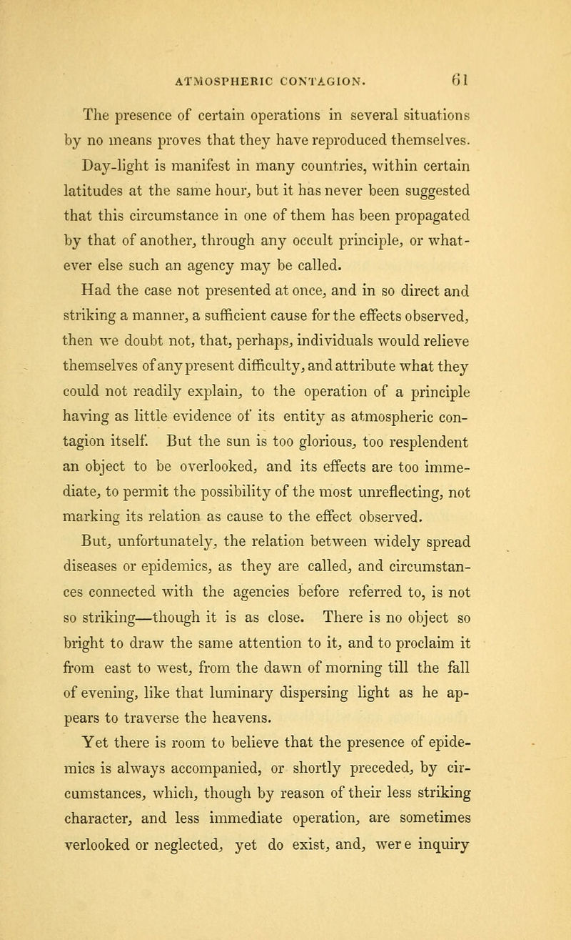 The presence of certain operations in several situations by no means proves that they have reproduced themselves. Day-light is manifest in many countries, within certain latitudes at the same hour,, but it has never been suggested that this circumstance in one of them has been propagated by that of another, through any occult principle, or what- ever else such an agency may be called. Had the case not presented at once, and in so direct and striking a manner, a sufficient cause for the effects observed, then we doubt not, that, perhaps, individuals would relieve themselves of any present difficulty, and attribute what they could not readily explain, to the operation of a principle having as little evidence of its entity as atmospheric con- tagion itself. But the sun is too glorious, too resplendent an object to be overlooked, and its effects are too imme- diate, to permit the possibility of the most unreflecting, not marking its relation as cause to the effect observed. But, unfortunately, the relation between widely spread diseases or epidemics, as they are called, and circumstan- ces connected with the agencies before referred to, is not so striking—though it is as close. There is no object so bright to draw the same attention to it, and to proclaim it from east to west, from the dawn of morning till the fall of evening, like that luminary dispersing light as he ap- pears to traverse the heavens. Yet there is room to believe that the presence of epide- mics is always accompanied, or shortly preceded, by cir- cumstances, which, though by reason of their less striking character, and less immediate operation, are sometimes verlooked or neglected, yet do exist, and, were inquiry