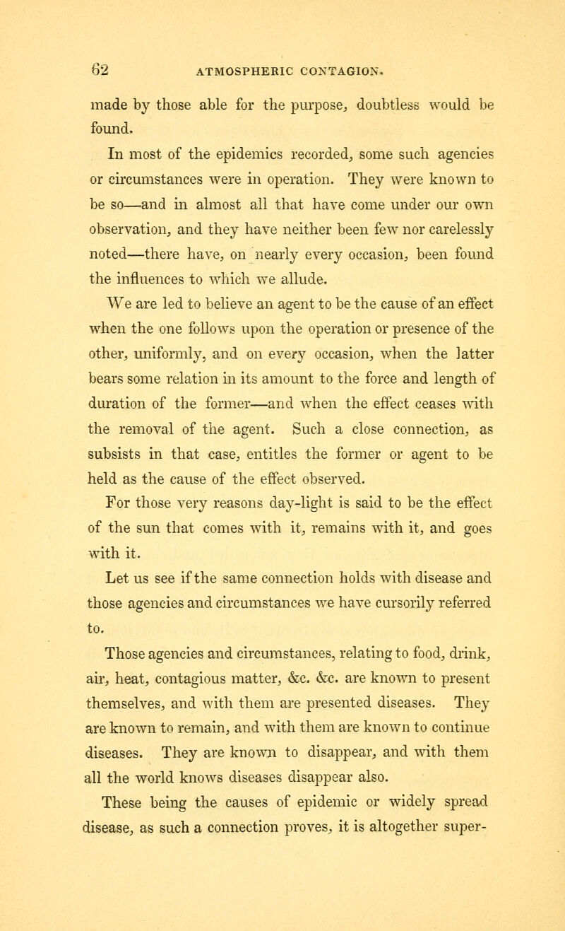 made by those able for the purpose, doubtless would be found. In most of the epidemics recorded, some such agencies or circumstances were in operation. They were known to be so—and in almost all that have come under our own observation, and they have neither been few nor carelessly- noted—there have, on nearly every occasion, been found the influences to which we allude. We are led to believe an agent to be the cause of an effect when the one follows upon the operation or presence of the other, uniformly, and on every occasion, when the latter bears some relation in its amount to the force and length of duration of the former—and when the effect ceases with the removal of the agent. Such a close connection, as subsists in that case, entitles the former or agent to be held as the cause of the effect observed. For those very reasons day-light is said to be the effect of the sun that comes with it, remains with it, and goes with it. Let us see if the same connection holds with disease and those agencies and circumstances we have cursorily referred to. Those agencies and circumstances, relating to food, drink, air, heat, contagious matter, &c. &c. are known to present themselves, and with them are presented diseases. They are known to remain, and with them are known to continue diseases. They are known to disappear, and with them all the world knows diseases disappear also. These being the causes of epidemic or widely spread disease, as such a connection proves, it is altogether super-