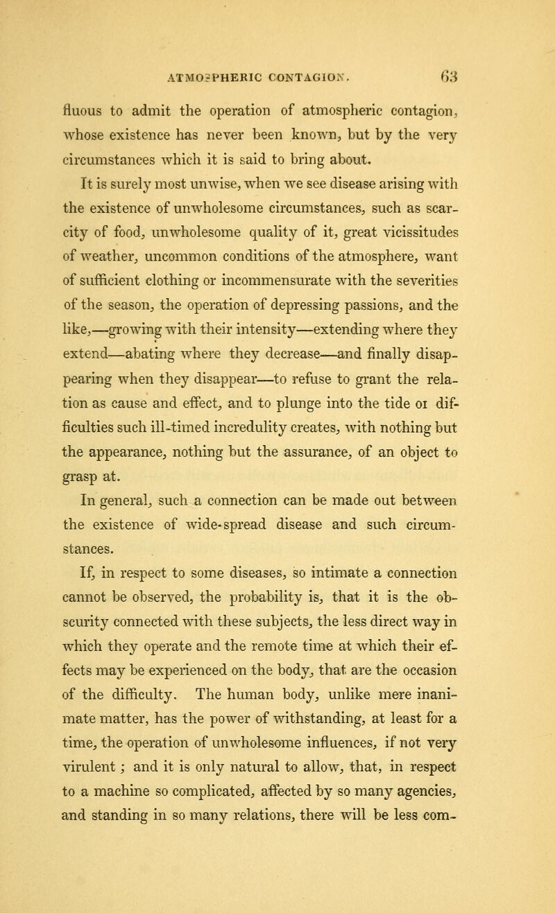 fluous to admit the operation of atmospheric contagion, whose existence has never been known, but by the very circumstances which it is said to bring about. It is surely most unwise, when we see disease arising with the existence of unwholesome circumstances, such as scar- city of food, unwholesome quality of it, great vicissitudes of weather, uncommon conditions of the atmosphere, want of sufficient clothing or incommensurate with the severities of the season, the operation of depressing passions, and the like,—growing with their intensity—extending where they extend—abating where they decrease—and finally disap- pearing when they disappear—to refuse to grant the rela- tion as cause and effect, and to plunge into the tide 01 dif- ficulties such ill-timed incredulity creates, with nothing but the appearance, nothing but the assurance, of an object to grasp at. In general, such a connection can be made out between the existence of wide-spread disease and such circum- stances. If, in respect to some diseases, so intimate a connection cannot be observed, the probability is, that it is the ob- scurity connected with these subjects, the less direct way in which they operate and the remote time at which their ef- fects may be experienced on the body, that are the occasion of the difficulty. The human body, unlike mere inani- mate matter, has the power of withstanding, at least for a time, the operation of unwholesome influences, if not very virulent; and it is only natural to allow, that, in respect to a machine so complicated, affected by so many agencies, and standing in so many relations, there will be less com-