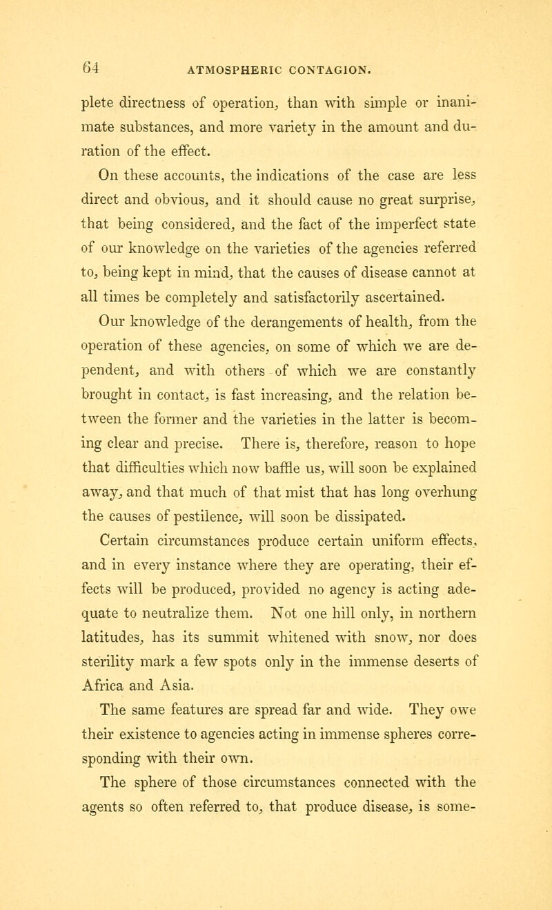 plete directness of operation, than with simple or inani- mate substances, and more variety in the amount and du- ration of the effect. On these accounts, the indications of the case are less direct and obvious, and it should cause no great surprise, that being considered, and the fact of the imperfect state of our knowledge on the varieties of the agencies referred to, being kept in mind, that the causes of disease cannot at all times be completely and satisfactorily ascertained. Our knowledge of the derangements of health, from the operation of these agencies, on some of which we are de- pendent, and with others of which we are constantly brought in contact, is fast increasing, and the relation be- tween the former and the varieties in the latter is becom- ing clear and precise. There is, therefore, reason to hope that difficulties which now baffle us, will soon be explained away, and that much of that mist that has long overhung the causes of pestilence, will soon be dissipated. Certain circumstances produce certain uniform effects, and in every instance where they are operating, their ef- fects will be produced, provided no agency is acting ade- quate to neutralize them. Not one hill only, in northern latitudes, has its summit whitened with snow, nor does sterility mark a few spots only in the immense deserts of Africa and Asia. The same features are spread far and wide. They owe their existence to agencies acting in immense spheres corre- sponding with their own. The sphere of those circumstances connected with the agents so often referred to, that produce disease, is some-