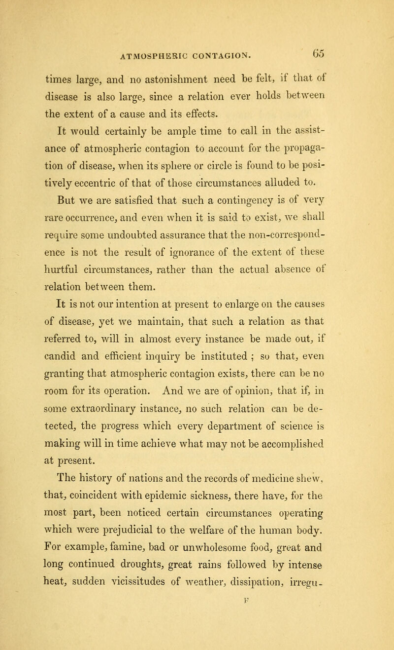 times large, and no astonishment need be felt, if that of disease is also large, since a relation ever holds between the extent of a cause and its effects. It would certainly be ample time to call in the assist- ance of atmospheric contagion to account for the propaga- tion of disease, when its sphere or circle is found to be posi- tively eccentric of that of those circumstances alluded to. But we are satisfied that such a contingency is of very rare occurrence, and even when it is said to exist, we shall require some undoubted assurance that the non-correspond- ence is not the result of ignorance of the extent of these hurtful circumstances, rather than the actual absence of relation between them. It is not our intention at present to enlarge on the causes of disease, yet we maintain, that such a relation as that referred to, will in almost every instance be made out, if candid and efficient inquiry be instituted ; so that, even granting that atmospheric contagion exists, there can be no room for its operation. And we are of opinion, that if, in some extraordinary instance, no such relation can be de- tected, the progress which every department of science is making will in time achieve what may not be accomplished at present. The history of nations and the records of medicine shew, that, coincident with epidemic sickness, there have, for the most part, been noticed certain circumstances operating which were prejudicial to the welfare of the human body. For example, famine, bad or unwholesome food, great and long continued droughts, great rains followed by intense heat, sudden vicissitudes of weather, dissipation, irregu- F