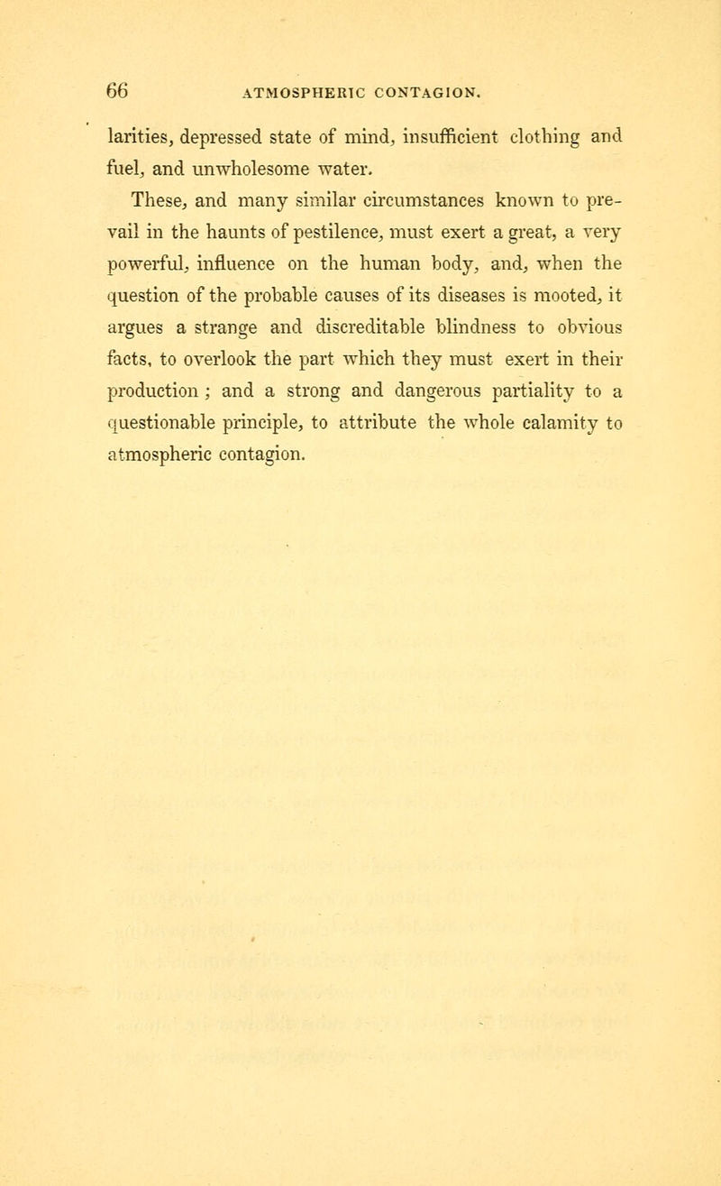 larities, depressed state of mind, insufficient clothing and fuel, and unwholesome water, These, and many similar circumstances known to pre- vail in the haunts of pestilence, must exert a great, a very powerful, influence on the human body, and, when the question of the probable causes of its diseases is mooted, it argues a strange and discreditable blindness to obvious facts, to overlook the part which they must exert in their production; and a strong and dangerous partiality to a questionable principle, to attribute the whole calamity to atmospheric contagion.