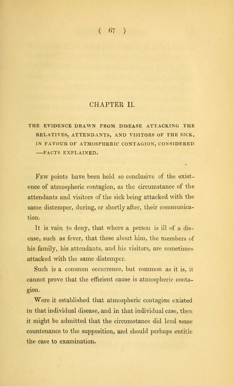 CHAPTER II. THE EVIDENCE DRAWN FROM DISEASE ATTACKING THE RELATIVES, ATTENDANTS, AND VISITORS OF THE SICK, IN FAVOUR OF ATMOSPHERIC CONTAGION, CONSIDERED FACTS EXPLAINED. Few points have been held so conclusive of the exist- ence of atmospheric contagion, as the circumstance of the attendants and visitors of the sick being attacked with the same distemper, during, or shortly after, their communica- tion. It is vain to deny, that where a person is ill of a dis- ease, such as fever, that those about him, the members of his family, his attendants, and his visitors, are sometimes attacked with the same distemper. Such is a common occurrence, but common as it is, it cannot prove that the efficient cause is atmospheric conta- gion. Were it established that atmospheric contagion existed in that individual disease, and in that individual case, then it might be admitted that the circumstance did lend some countenance to the supposition, and should perhaps entitle the case to examination.