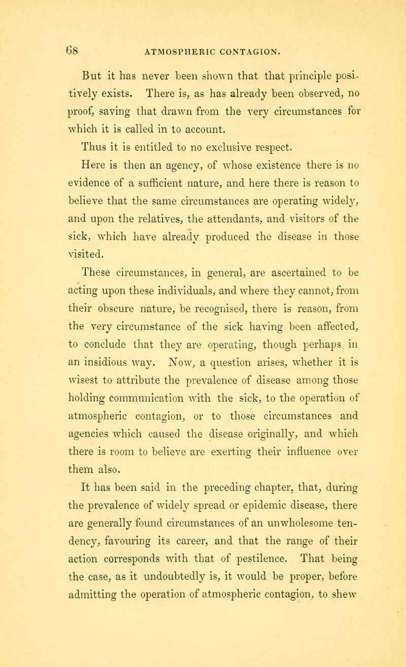 But it has never been shown that that principle posi- tively exists. There is, as has already been observed, no proof, saving that drawn from the very circumstances for which it is called in to account. Thus it is entitled to no exclusive respect. Here is then an agency, of whose existence there is no evidence of a sufficient nature, and here there is reason to believe that the same circumstances are operating widely, and upon the relatives, the attendants, and visitors of the sick, which have already produced the disease in those visited. These circumstances, in general, are ascertained to be acting upon these individuals, and where they cannot, from their obscure nature, be recognised, there is reason, from the very circumstance of the sick having been affected, to conclude that they are operating, though perhaps in an insidious way. Now, a question arises, whether it is wisest to attribute the prevalence of disease among those holding communication with the sick, to the operation of atmospheric contagion, or to those circumstances and agencies which caused the disease originally, and which there is room to believe are exerting their influence over them also. It has been said in the preceding chapter, that, during the prevalence of widely spread or epidemic disease, there are generally found circumstances of an unwholesome ten- dency, favouring its career, and that the range of their action corresponds with that of pestilence. That being the case, as it undoubtedly is, it would be proper, before admitting the operation of atmospheric contagion, to shew