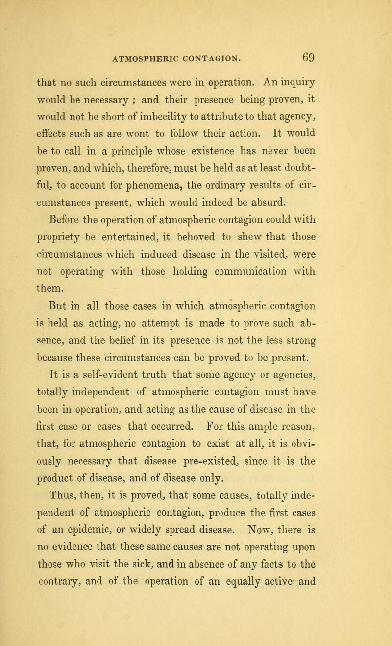 that no such circumstances were in operation. An inquiry would be necessary ; and their presence being proven, it would not be short of imbecility to attribute to that agency, effects such as are wont to follow their action. It would be to call in a principle whose existence has never been proven, and which, therefore, must be held as at least doubt- ful, to account for phenomena, the ordinary results of cir- cumstances present, which would indeed be absurd. Before the operation of atmospheric contagion could with propriety be entertained, it behoved to shew that those circumstances which induced disease in the visited, were not operating with those holding communication with them. But in all those cases in which atmospheric contagion is held as acting, no attempt is made to prove such ab- sence, and the belief in its presence is not the less strong because these circumstances can be proved to be present. It is a self-evident truth that some agency or agencies, totally independent of atmospheric contagion must have been in operation, and acting as the cause of disease in the first case or cases that occurred. For this ample reason, that, for atmospheric contagion to exist at all, it is obvi- ously necessary that disease pre-existed, since it is the product of disease, and of disease only. Thus, then, it is proved, that some causes, totally inde- pendent of atmospheric contagion, produce the first cases of an epidemic, or widely spread disease. Now, there is no evidence that these same causes are not operating upon those who visit the sick, and in absence of any facts to the contrary, and of the operation of an equally active and