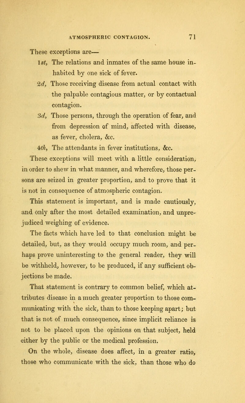 These exceptions are— 1st, The relations and inmates of the same house in- habited by one sick of fever. 2d3 Those receiving disease from actual contact with the palpable contagious matter, or by contactual contagion. 3d, Those persons, through the operation of fear, and from depression of mind, affected with disease, as fever, cholera, &c. 4>tk, The attendants in fever institutions, &c. These exceptions will meet with a little consideration, in order to shew in what manner, and wherefore, those per- sons are seized in greater proportion, and to prove that it is not in consequence of atmospheric contagion. This statement is important, and is made cautiously, and only after the most detailed examination, and unpre- judiced weighing of evidence. The facts which have led to that conclusion might be detailed, but, as they would occupy much room, and per- haps prove uninteresting to the general reader, they will be withheld, however, to be produced, if any sufficient ob- jections be made. That statement is contrary to common belief, which at- tributes disease in a much greater proportion to those com- municating with the sick, than to those keeping apart; but that is not of much consequence, since implicit reliance is not to be placed upon the opinions on that subject, held either by the public or the medical profession. On the whole, disease does affect, in a greater ratio, those who communicate with the sick, than those who do
