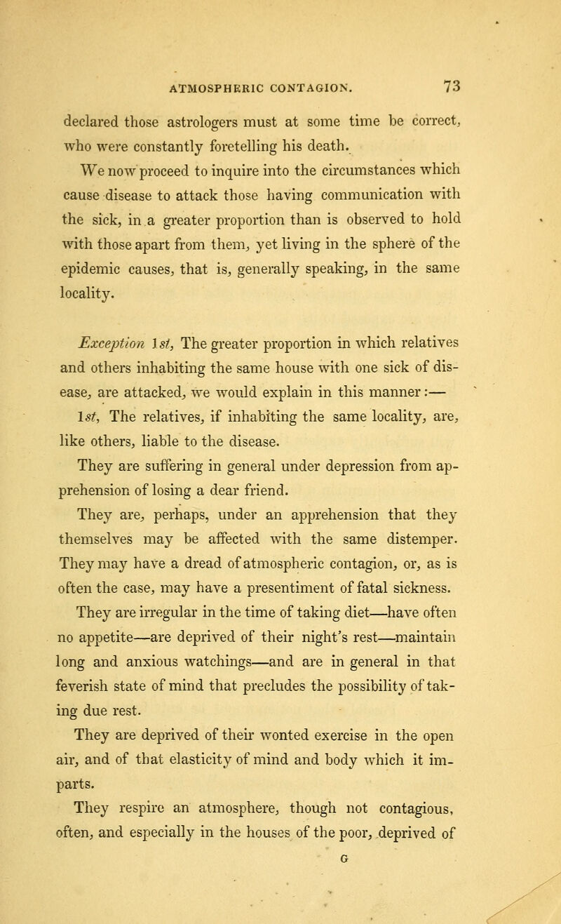 declared those astrologers must at some time be correct, who were constantly foretelling his death. We now proceed to inquire into the circumstances which cause disease to attack those having communication with the sick, in a greater proportion than is observed to hold with those apart from them, yet living in the sphere of the epidemic causes, that is, generally speaking, in the same locality. Exception 1st, The greater proportion in which relatives and others inhabiting the same house with one sick of dis- ease, are attacked, we would explain in this manner:— 1st, The relatives, if inhabiting the same locality, are, like others, liable to the disease. They are suffering in general under depression from ap- prehension of losing a dear friend. They are, perhaps, under an apprehension that they themselves may be affected with the same distemper. They may have a dread of atmospheric contagion, or, as is often the case, may have a presentiment of fatal sickness. They are irregular in the time of taking diet—have often no appetite—are deprived of their night's rest—maintain long and anxious watchings—and are in general in that feverish state of mind that precludes the possibility of tak- ing due rest. They are deprived of their wonted exercise in the open air, and of that elasticity of mind and body which it im- parts. They respire an atmosphere, though not contagious, often, and especially in the houses of the poor, deprived of G