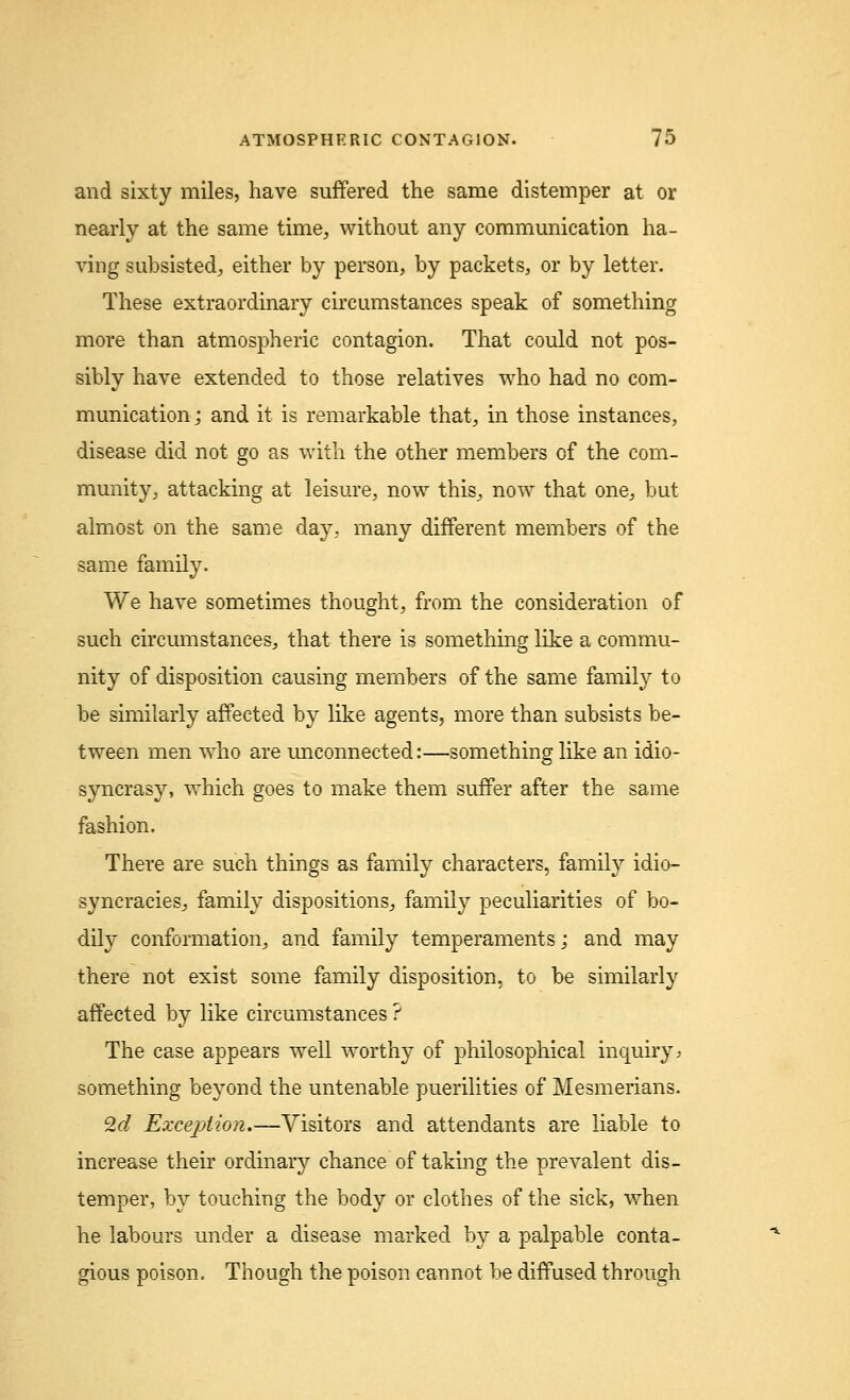 and sixty miles, have suffered the same distemper at or nearly at the same time, without any communication ha- ving subsisted, either by person, by packets, or by letter. These extraordinary circumstances speak of something more than atmospheric contagion. That could not pos- sibly have extended to those relatives who had no com- munication j and it is remarkable that, in those instances, disease did not go as with the other members of the com- munity, attacking at leisure, now this, now that one, but almost on the same day, many different members of the same family. We have sometimes thought, from the consideration of such circumstances, that there is something like a commu- nity of disposition causing members of the same family to be similarly affected by like agents, more than subsists be- tween men who are unconnected:—something like an idio- syncrasy, which goes to make them suffer after the same fashion. There are such things as family characters, family idio- syncracies, family dispositions, family peculiarities of bo- dily conformation, and family temperaments; and may there not exist some family disposition, to be similarly affected by like circumstances ? The case appears well worthy of philosophical inquiry * something beyond the untenable puerilities of Mesmerians. 9,d Exception.—Visitors and attendants are liable to increase their ordinary chance of taking the prevalent dis- temper, by touching the body or clothes of the sick, when he labours under a disease marked by a palpable conta- gious poison. Though the poison cannot be diffused through