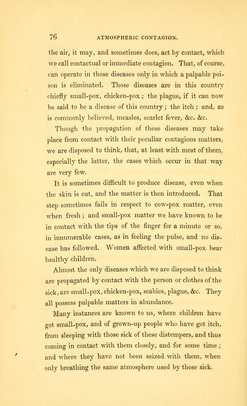 the air, it may, and sometimes does, act by contact, which we call contactual or immediate contagion. That, of course, can operate in those diseases only in which a palpable poi- son is eliminated. Those diseases are in this country chiefly small-pox, chicken-pox; the plague, if it can now be said to be a disease of this country; the itch ; and, as is commonly believed, measles, scarlet fever, &c. &c. Though the propagation of these diseases may take place from contact with their peculiar contagious matters, we are disposed to think, that, at least with most of them, especially the latter, the cases which occur in that way are very few. It is sometimes difficult to produce disease, even when the skin is cut, and the matter is then introduced. That step sometimes fails in respect to cow-pox matter, even when fresh; and small-pox matter we have known to be in contact with the tips of the finger for a minute or so, in innumerable cases, as in feeling the pulse, and no dis- ease has followed. Women affected with small-pox bear healthy children. Almost the only diseases which we are disposed to think are propagated by contact with the person or clothes of the sick, are small-pox, chicken-pox, scabies, plague, &c. They all possess palpable matters in abundance. Many instances are known to us, where children have got small-pox, and of grown-up people who have got itch, from sleeping with those sick of these distempers, and thus coming in contact with them closely, and for some time; and where they have not been seized with them, when only breathing the same atmosphere used by those sick.