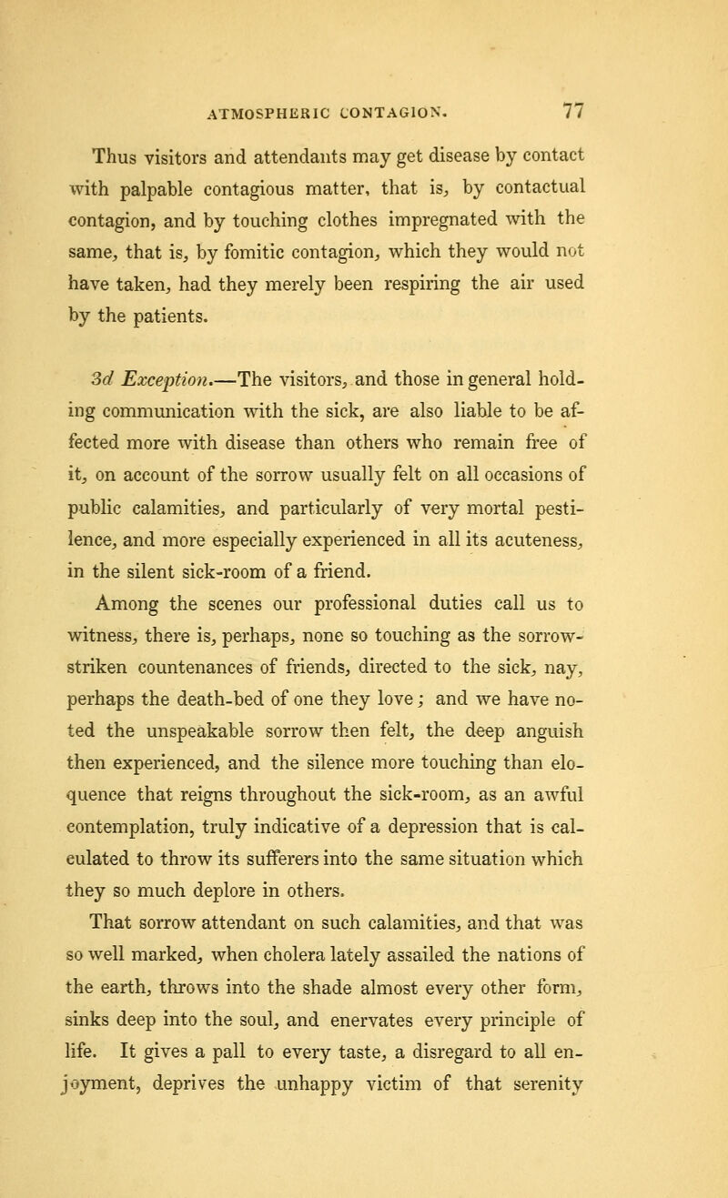 Thus visitors and attendants may get disease by contact with palpable contagious matter, that is, by contactual contagion, and by touching clothes impregnated with the same, that is, by fomitic contagion, which they would not have taken, had they merely been respiring the air used by the patients. 3d Exception.—The visitors, and those in general hold- ing communication with the sick, are also liable to be af- fected more with disease than others who remain free of it, on account of the sorrow usually felt on all occasions of public calamities, and particularly of very mortal pesti- lence, and more especially experienced in all its acuteness, in the silent sick-room of a friend. Among the scenes our professional duties call us to witness, there is, perhaps, none so touching as the sorrow- striken countenances of friends, directed to the sick, nay, perhaps the death-bed of one they love; and we have no- ted the unspeakable sorrow then felt, the deep anguish then experienced, and the silence more touching than elo- quence that reigns throughout the sick-room, as an awful contemplation, truly indicative of a depression that is cal- culated to throw its sufferers into the same situation which they so much deplore in others. That sorrow attendant on such calamities, and that was so well marked, when cholera lately assailed the nations of the earth, throws into the shade almost every other form, sinks deep into the soul, and enervates every principle of life. It gives a pall to every taste, a disregard to all en- joyment, deprives the unhappy victim of that serenity