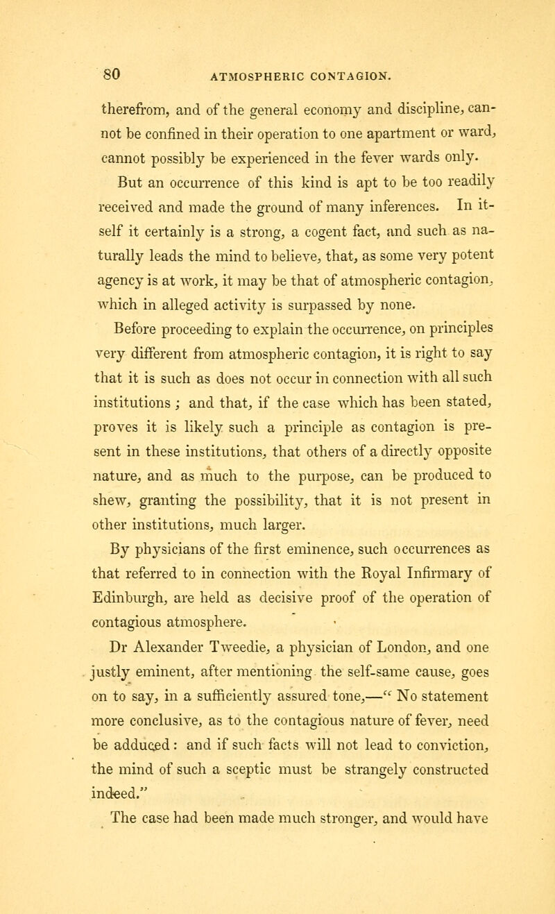 therefrom, and of the general economy and discipline, can- not be confined in their operation to one apartment or ward, cannot possibly be experienced in the fever wards only. But an occurrence of this kind is apt to be too readily received and made the ground of many inferences. In it- self it certainly is a strong, a cogent fact, and such as na- turally leads the mind to believe, that, as some very potent agency is at work, it may be that of atmospheric contagion, which in alleged activity is surpassed by none. Before proceeding to explain the occurrence, on principles very different from atmospheric contagion, it is right to say that it is such as does not occur in connection with all such institutions ; and that, if the case which has been stated, proves it is likely such a principle as contagion is pre- sent in these institutions, that others of a directly opposite nature, and as much to the purpose, can be produced to shew, granting the possibility, that it is not present in other institutions, much larger. By physicians of the first eminence, such occurrences as that referred to in connection with the Royal Infirmary of Edinburgh, are held as decisive proof of the operation of contagious atmosphere. Dr Alexander Tweedie, a physician of London, and one justly eminent, after mentioning the self-same cause, goes on to say, in a sufficiently assured tone,— No statement more conclusive, as to the contagious nature of fever, need be adduced: and if such facts will not lead to conviction, the mind of such a sceptic must be strangely constructed indeed. The case had been made much stronger, and would have