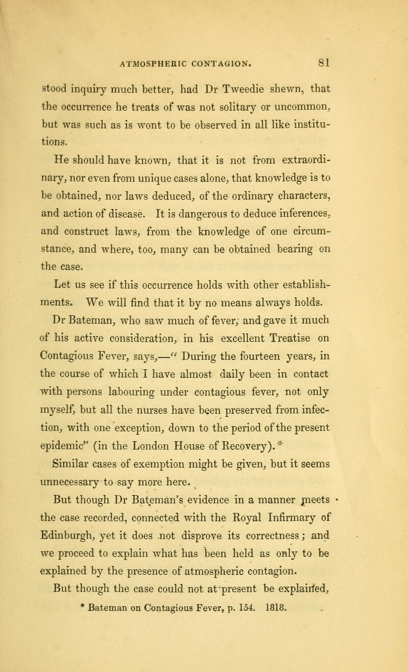stood inquiry much better, had Dr Tweedie shewn, that the occurrence he treats of was not solitary or uncommon, but was such as is wont to be observed in all like institu- tions. He should have known, that it is not from extraordi- nary, nor even from unique cases alone, that knowledge is to be obtained, nor laws deduced, of the ordinary characters, and action of disease. It is dangerous to deduce inferences, and construct laws, from the knowledge of one circum- stance, and where, too, many can be obtained bearing on the case. Let us see if this occurrence holds with other establish- ments. We will find that it by no means always holds. Dr Bateman, who saw much of fever, and gave it much of his active consideration, in his excellent Treatise on Contagious Fever, says,— During the fourteen years, in the course of which I have almost daily been in contact with persons labouring under contagious fever, not only myself, but all the nurses have been preserved from infec- tion, with one exception, down to the period of the present epidemic (in the London House of Recovery).* Similar cases of exemption might be given, but it seems unnecessary to say more here. But though Dr Bateman's evidence in a manner meets the case recorded, connected with the Royal Infirmary of Edinburgh, yet it does not disprove its correctness; and we proceed to explain what has been held as only to be explained by the presence of atmospheric contagion. But though the case could not at'present be explairied, * Bateman on Contagious Fever, p. 154. 1818.