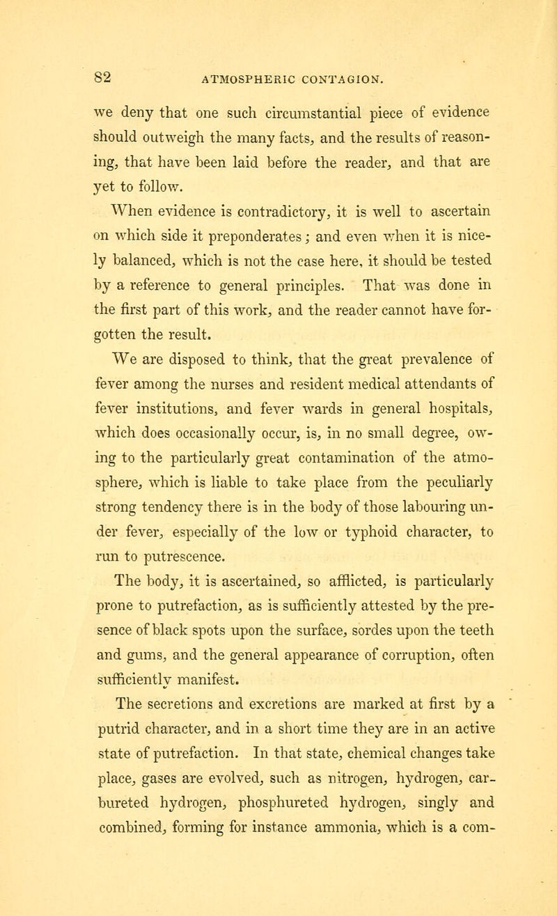 we deny that one such circumstantial piece of evidence should outweigh the many facts, and the results of reason- ing, that have been laid before the reader, and that are yet to follow. When evidence is contradictory, it is well to ascertain on which side it preponderates; and even when it is nice- ly balanced, which is not the case here, it should be tested by a reference to general principles. That was done in the first part of this work, and the reader cannot have for- gotten the result. We are disposed to think, that the great prevalence of fever among the nurses and resident medical attendants of fever institutions, and fever wards in general hospitals, which does occasionally occur, is, in no small degree, ow- ing to the particularly great contamination of the atmo- sphere, which is liable to take place from the peculiarly strong tendency there is in the body of those labouring un- der fever, especially of the low or typhoid character, to run to putrescence. The body, it is ascertained, so afflicted, is particularly prone to putrefaction, as is sufficiently attested by the pre- sence of black spots upon the surface, sordes upon the teeth and gums, and the general appearance of corruption, often sufficiently manifest. The secretions and excretions are marked at first by a putrid character, and in a short time they are in an active state of putrefaction. In that state, chemical changes take place, gases are evolved, such as nitrogen, hydrogen, car- bureted hydrogen, phosphureted hydrogen, singly and combined, forming for instance ammonia, which is a com-