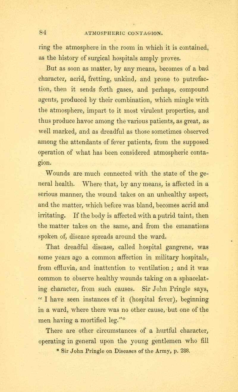 ring the atmosphere in the room in which it is contained, as the history of surgical hospitals amply proves. But as soon as matter, by any means, becomes of a bad character, acrid, fretting, unkind, and prone to putrefac- tion, then it sends forth gases, and perhaps, compound agents, produced by their combination, which mingle with the atmosphere, impart to it most virulent properties, and thus produce havoc among the various patients, as great, as well marked, and as dreadful as those sometimes observed among the attendants of fever patients, from the supposed operation of what has been considered atmospheric conta- gion. Wounds are much connected with the state of the ge- neral health. Where that, by any means, is affected in a serious manner, the wound takes on an unhealthy aspect, and the matter, which before was bland, becomes acrid and irritating. If the body is affected with a putrid taint, then the matter takes on the same, and from the emanations spoken of, disease spreads around the ward. That dreadful disease, called hospital gangrene, was some years ago a common affection in military hospitals, from effluvia, and inattention to ventilation; and it was common to observe healthy wounds taking on a sphacelat- ing character, from such causes. Sir John Pringle says,  I have seen instances of it (hospital fever), beginning in a ward, where there was no other cause, but one of the men having a mortified leg.* There are other circumstances of a hurtful character, operating in general upon the young gentlemen who fill * Sir John Pringle on Diseases of the Army, p. 288,