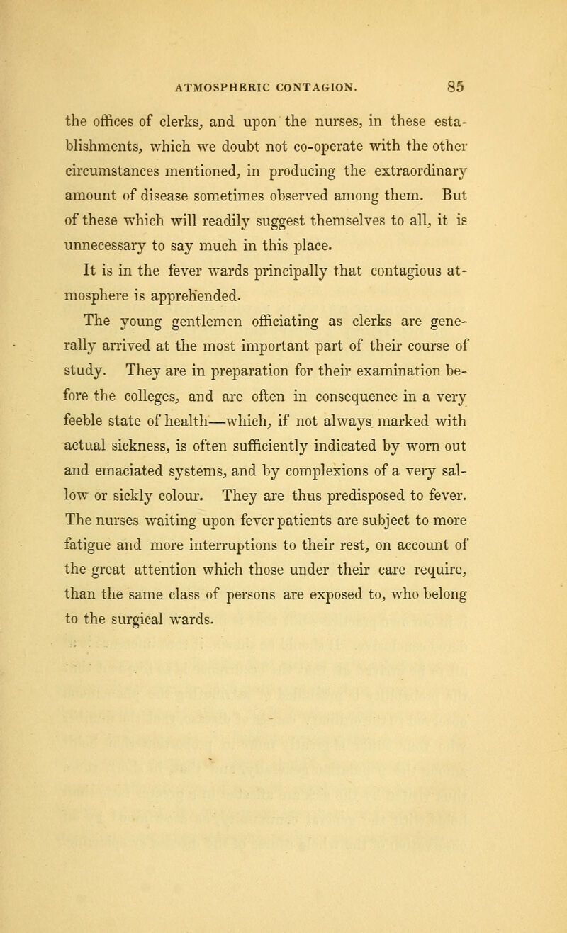 the offices of clerks, and upon the nurses, in these esta- blishments, which we doubt not co-operate with the other circumstances mentioned, in producing the extraordinary amount of disease sometimes observed among them. But of these which will readily suggest themselves to all, it is unnecessary to say much in this place. It is in the fever wards principally that contagious at- mosphere is apprehended. The young gentlemen officiating as clerks are gene- rally arrived at the most important part of their course of study. They are in preparation for their examination be- fore the colleges, and are often in consequence in a very feeble state of health—which, if not always marked with actual sickness, is often sufficiently indicated by worn out and emaciated systems, and by complexions of a very sal- low or sickly colour. They are thus predisposed to fever. The nurses waiting upon fever patients are subject to more fatigue and more interruptions to their rest, on account of the great attention which those under their care require, than the same class of persons are exposed to, who belong to the surgical wards.