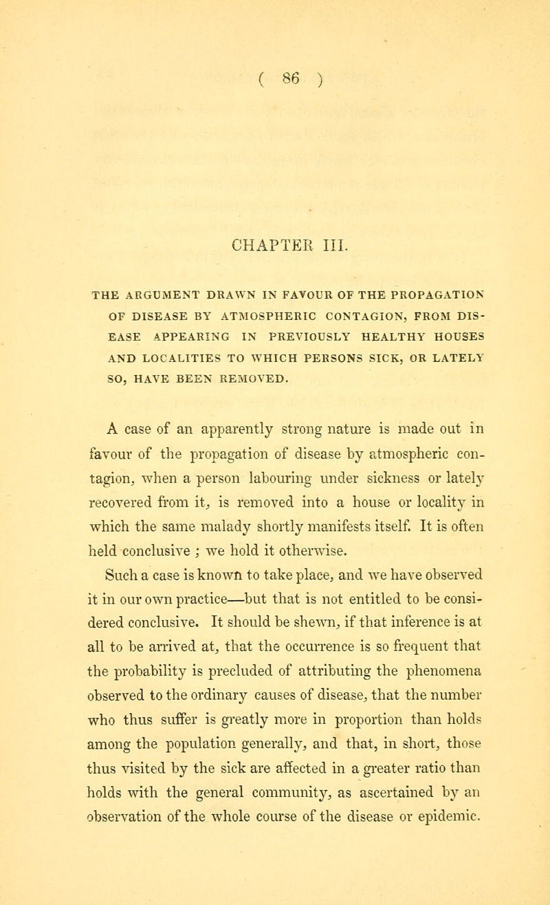 CHAPTER III. THE ARGUMENT DRAWN IN FAVOUR OF THE PROPAGATION OF DISEASE BY ATMOSPHERIC CONTAGION, FROM DIS- EASE APPEARING IN PREVIOUSLY HEALTHY HOUSES AND LOCALITIES TO WHICH PERSONS SICK, OR LATELY SO, HAVE BEEN REMOVED. A case of an apparently strong nature is made out in favour of the propagation of disease by atmospheric con- tagion, when a person labouring under sickness or lately recovered from it., is removed into a house or locality in which the same malady shortly manifests itself. It is often held conclusive ; we hold it otherwise. Such a case is known to take place, and we have observed it in our own practice—but that is not entitled to be consi- dered conclusive. It should be shewn, if that inference is at all to be arrived at, that the occurrence is so frequent that the probability is precluded of attributing the phenomena observed to the ordinary causes of disease,, that the number who thus suffer is greatly more in proportion than holds among the population generally, and that, in short, those thus visited by the sick are affected in a greater ratio than holds with the general community, as ascertained by an observation of the whole course of the disease or epidemic.