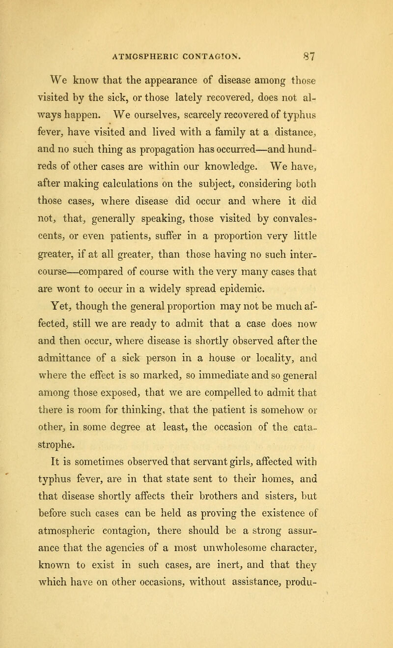 We know that the appearance of disease among those visited by the sick, or those lately recovered, does not al- ways happen. We ourselves, scarcely recovered of typhus fever, have visited and lived with a family at a distance, and no such thing as propagation has occurred—and hund- reds of other cases are within our knowledge. We have, after making calculations on the subject, considering both those cases, where disease did occur and where it did not, that, generally speaking, those visited by convales- cents, or even patients, suffer in a proportion very little greater, if at all greater, than those having no such inter- course—compared of course with the very many cases that are wont to occur in a widely spread epidemic. Yet, though the general proportion may not be much af- fected, still we are ready to admit that a case does now and then occur, where disease is shortly observed after the admittance of a sick person in a house or locality, and where the effect is so marked, so immediate and so general among those exposed, that we are compelled to admit that there is room for thinking, that the patient is somehow or other, in some degree at least, the occasion of the cata- strophe. It is sometimes observed that servant girls, affected with typhus fever, are in that state sent to their homes, and that disease shortly affects their brothers and sisters, but before such cases can be held as proving the existence of atmospheric contagion, there should be a strong assur- ance that the agencies of a most unwholesome character, known to exist in such cases, are inert, and that they which have on other occasions, without assistance, produ-