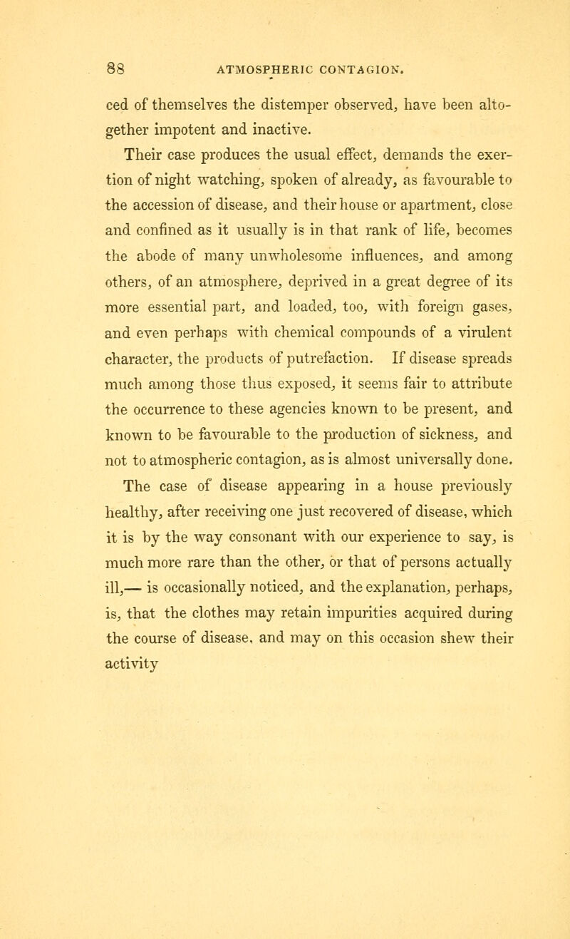 ced of themselves the distemper observed, have been alto- gether impotent and inactive. Their case produces the usual effect, demands the exer- tion of night watching, spoken of already, as favourable to the accession of disease, and their house or apartment, close and confined as it usually is in that rank of life, becomes the abode of many unwholesome influences, and among others, of an atmosphere, deprived in a great degree of its more essential part, and loaded, too, with foreign gases, and even perhaps with chemical compounds of a virulent character, the products of putrefaction. If disease spreads much among those thus exposed, it seems fair to attribute the occurrence to these agencies known to be present, and known to be favourable to the production of sickness, and not to atmospheric contagion, as is almost universally done. The case of disease appearing in a house previously healthy, after receiving one just recovered of disease, which it is by the way consonant with our experience to say, is much more rare than the other, or that of persons actually ill,— is occasionally noticed, and the explanation, perhaps, is, that the clothes may retain impurities acquired during the course of disease, and may on this occasion shew their activity