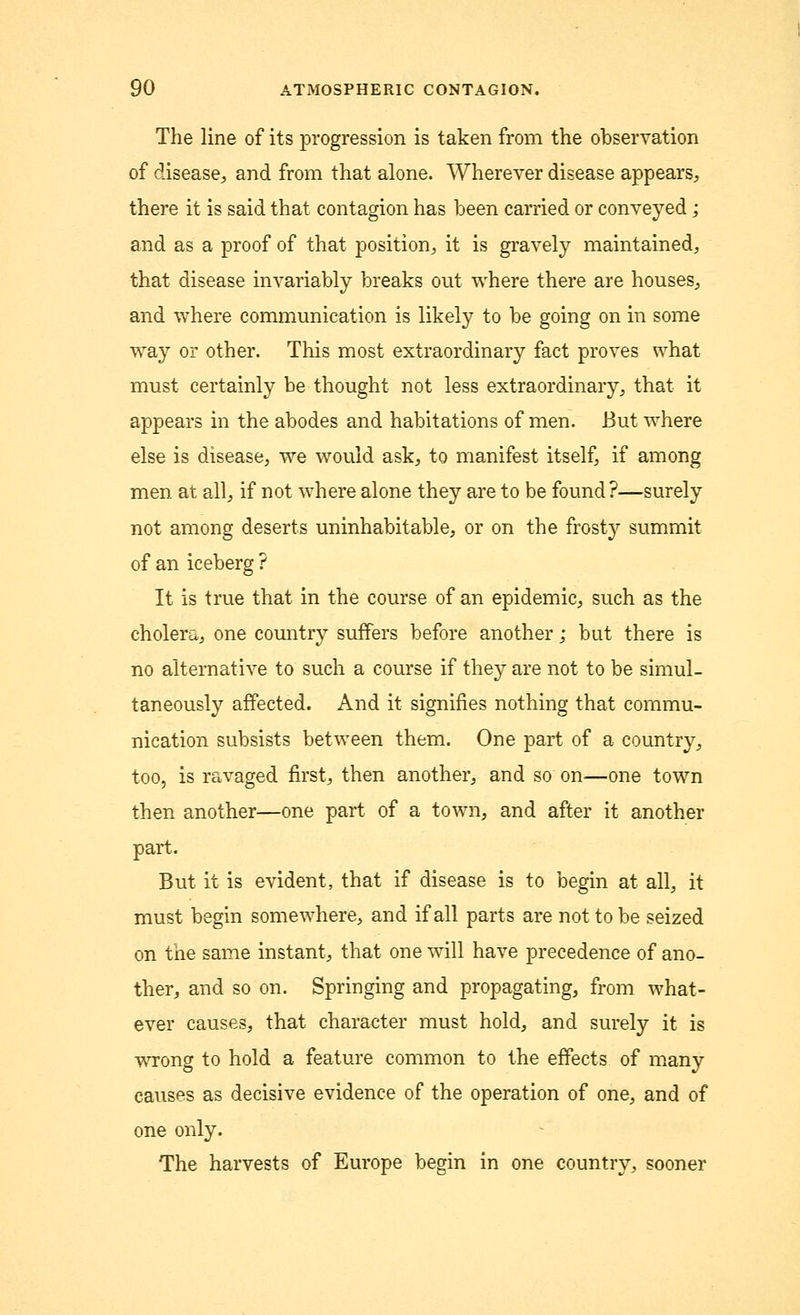 The line of its progression is taken from the observation of disease, and from that alone. Wherever disease appears, there it is said that contagion has been carried or conveyed j and as a proof of that position, it is gravely maintained, that disease invariably breaks out where there are houses, and where communication is likely to be going on in some way or other. This most extraordinary fact proves what must certainly be thought not less extraordinary, that it appears in the abodes and habitations of men. But where else is disease, we would ask, to manifest itself, if among men at all, if not where alone they are to be found?—surely not among deserts uninhabitable, or on the frosty summit of an iceberg ? It is true that in the course of an epidemic, such as the cholera, one country suffers before another; but there is no alternative to such a course if they are not to be simul- taneously affected. And it signifies nothing that commu- nication subsists between them. One part of a country, too, is ravaged first, then another, and so on—one town then another—one part of a town, and after it another part. But it is evident, that if disease is to begin at all, it must begin somewhere, and if all parts are not to be seized on the same instant, that one will have precedence of ano- ther, and so on. Springing and propagating, from what- ever causes, that character must hold, and surely it is wrong to hold a feature common to the effects of many causes as decisive evidence of the operation of one, and of one only. The harvests of Europe begin in one country, sooner