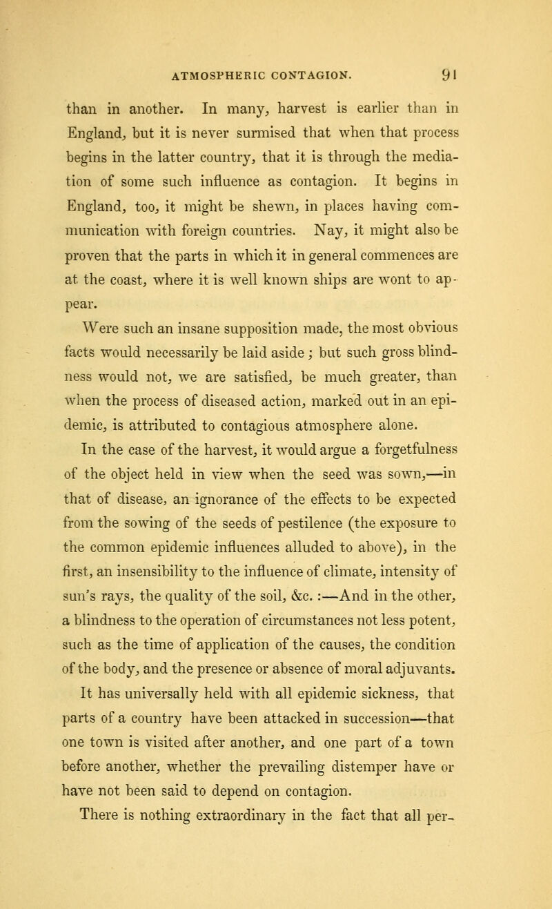 than in another. In many, harvest is earlier than in England, but it is never surmised that when that process begins in the latter country, that it is through the media- tion of some such influence as contagion. It begins in England, too, it might be shewn, in places having com- munication with foreign countries. Nay, it might also be proven that the parts in which it in general commences are at the coast, where it is well known ships are wont to ap- pear. Were such an insane supposition made, the most obvious facts would necessarily be laid aside; but such gross blind- ness would not, we are satisfied, be much greater, than when the process of diseased action, marked out in an epi- demic, is attributed to contagious atmosphere alone. In the case of the harvest, it would argue a forgetfulness of the object held in view when the seed was sown,—in that of disease, an ignorance of the effects to be expected from the sowing of the seeds of pestilence (the exposure to the common epidemic influences alluded to above), in the first, an insensibility to the influence of climate, intensity of sun's rays, the quality of the soil, &c.:—And in the other, a blindness to the operation of circumstances not less potent, such as the time of application of the causes, the condition of the body, and the presence or absence of moral adjuvants. It has universally held with all epidemic sickness, that parts of a country have been attacked in succession—that one town is visited after another, and one part of a town before another, whether the prevailing distemper have or have not been said to depend on contagion. There is nothing extraordinary in the fact that all per-