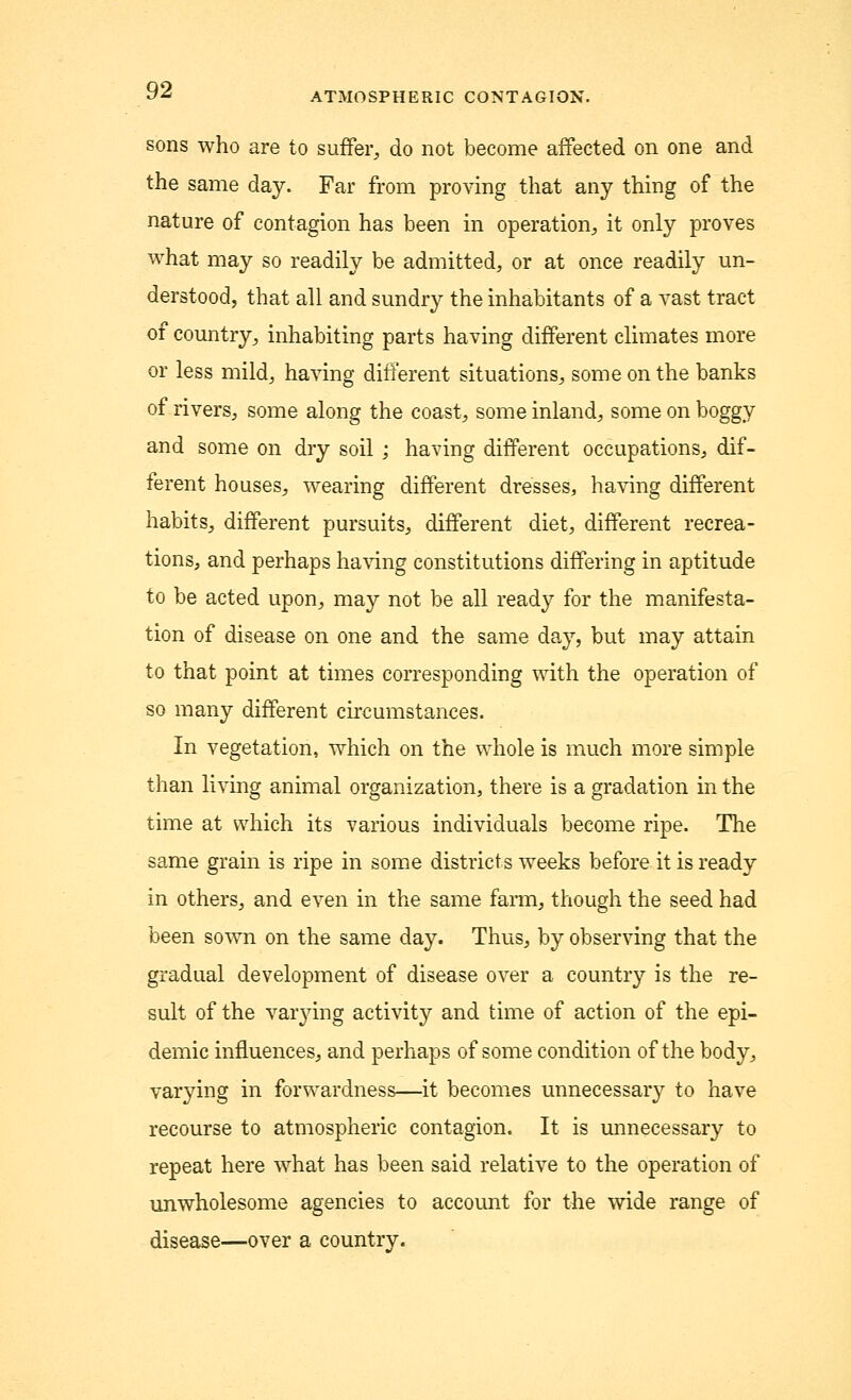 ATMOSPHERIC CONTAGION. sons who are to suffer, do not become affected on one and the same day. Far from proving that any thing of the nature of contagion has been in operation, it only proves what may so readily be admitted, or at once readily un- derstood, that all and sundry the inhabitants of a vast tract of country, inhabiting parts having different climates more or less mild, having different situations, some on the banks of rivers, some along the coast, some inland, some on boggy and some on dry soil ; having different occupations, dif- ferent houses, wearing different dresses, having different habits, different pursuits, different diet, different recrea- tions, and perhaps having constitutions differing in aptitude to be acted upon, may not be all ready for the manifesta- tion of disease on one and the same day, but may attain to that point at times corresponding with the operation of so many different circumstances. In vegetation, which on the whole is much more simple than living animal organization, there is a gradation in the time at which its various individuals beeome ripe. The same grain is ripe in some districts weeks before it is ready in others, and even in the same farm, though the seed had been sown on the same day. Thus, by observing that the gradual development of disease over a country is the re- sult of the var3Ting activity and time of action of the epi- demic influences, and perhaps of some condition of the body, varying in forwardness—it becomes unnecessary to have recourse to atmospheric contagion. It is unnecessary to repeat here what has been said relative to the operation of unwholesome agencies to account for the wide range of disease—over a country.