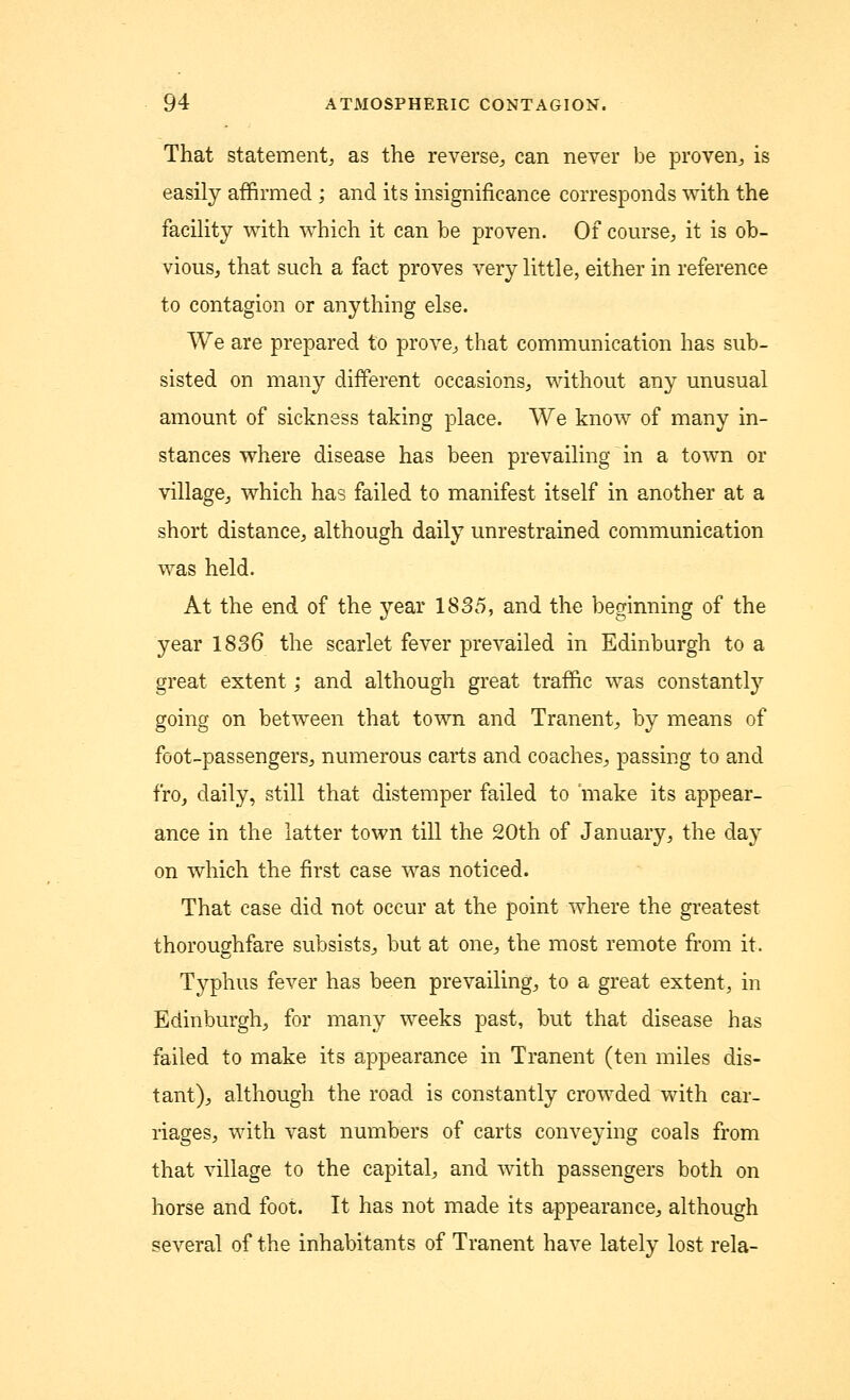 That statement, as the reverse, can never be proven, is easily affirmed ; and its insignificance corresponds with the facility with which it can be proven. Of course, it is ob- vious, that such a fact proves very little, either in reference to contagion or anything else. We are prepared to prove, that communication has sub- sisted on many different occasions, without any unusual amount of sickness taking place. We know of many in- stances where disease has been prevailing in a town or village, which has failed to manifest itself in another at a short distance, although daily unrestrained communication was held. At the end of the year 1835, and the beginning of the year 1836 the scarlet fever prevailed in Edinburgh to a great extent; and although great traffic was constantly going on between that town and Tranent, by means of foot-passengers, numerous carts and coaches, passing to and fro, daily, still that distemper failed to 'make its appear- ance in the latter town till the 20th of January, the day on which the first case was noticed. That case did not occur at the point where the greatest thoroughfare subsists, but at one, the most remote from it. Typhus fever has been prevailing, to a great extent, in Edinburgh, for many weeks past, but that disease has failed to make its appearance in Tranent (ten miles dis- tant), although the road is constantly crowded with car- riages, with vast numbers of carts conveying coals from that village to the capital, and with passengers both on horse and foot. It has not made its appearance, although several of the inhabitants of Tranent have lately lost rela-