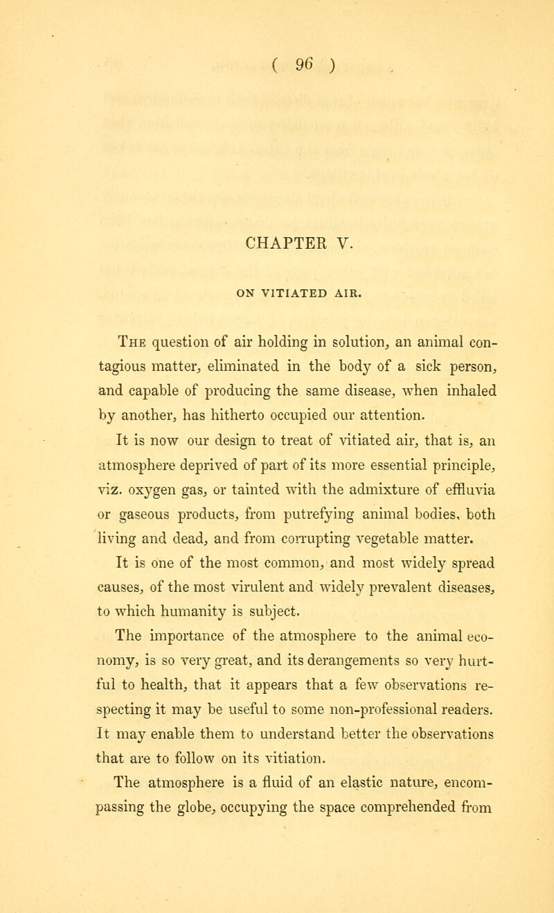 CHAPTER V. ON VITIATED AIR. The question of air holding in solution, an animal con- tagious matter, eliminated in the body of a sick person, and capable of producing the same disease, when inhaled by another, has hitherto occupied our attention. It is now our design to treat of vitiated air, that is, an atmosphere deprived of part of its more essential principle, viz. oxygen gas, or tainted with the admixture of effluvia or gaseous products, from putrefying animal bodies, both living and dead, and from corrupting vegetable matter. It is one of the most common, and most widely spread causes, of the most virulent and widely prevalent diseases, to which humanity is subject. The importance of the atmosphere to the animal eco- nomy, is so very great, and its derangements so very hurt- ful to health, that it appears that a few observations re- specting it may be useful to some non-professional readers. It may enable them to understand better the observations that are to follow on its vitiation. The atmosphere is a fluid of an elastic nature, encom- passing the globe, occupying the space comprehended from