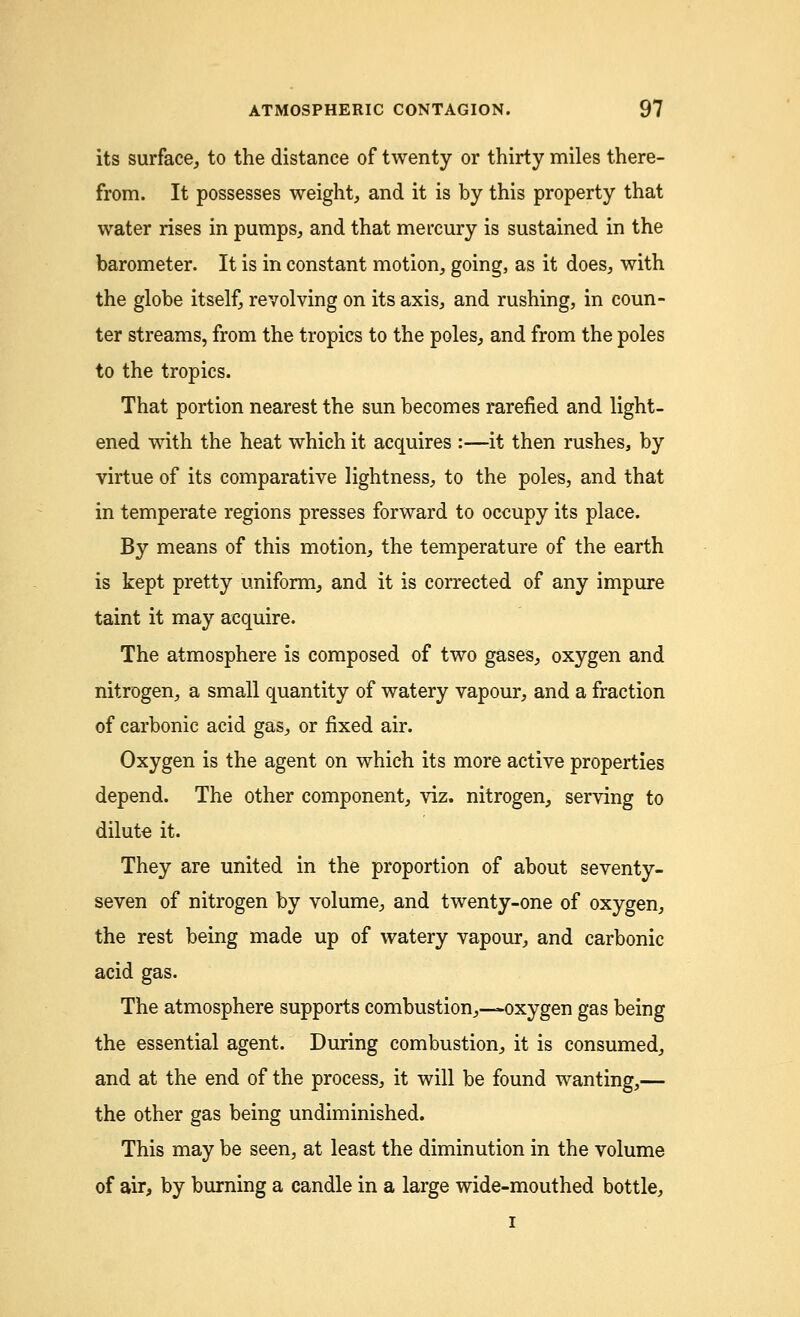 its surface, to the distance of twenty or thirty miles there- from. It possesses weight, and it is by this property that water rises in pumps, and that mercury is sustained in the barometer. It is in constant motion, going, as it does, with the globe itself, revolving on its axis, and rushing, in coun- ter streams, from the tropics to the poles, and from the poles to the tropics. That portion nearest the sun becomes rarefied and light- ened with the heat which it acquires :—it then rushes, by virtue of its comparative lightness, to the poles, and that in temperate regions presses forward to occupy its place. By means of this motion, the temperature of the earth is kept pretty uniform, and it is corrected of any impure taint it may acquire. The atmosphere is composed of two gases, oxygen and nitrogen, a small quantity of watery vapour, and a fraction of carbonic acid gas, or fixed air. Oxygen is the agent on which its more active properties depend. The other component, viz. nitrogen, serving to dilute it. They are united in the proportion of about seventy- seven of nitrogen by volume, and twenty-one of oxygen, the rest being made up of watery vapour, and carbonic acid gas. The atmosphere supports combustion,—oxygen gas being the essential agent. During combustion, it is consumed, and at the end of the process, it will be found wanting,— the other gas being undiminished. This may be seen, at least the diminution in the volume of air, by burning a candle in a large wide-mouthed bottle, i