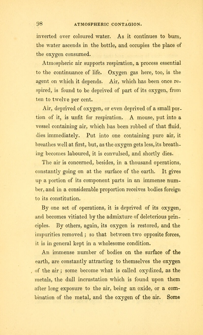 inverted over coloured water. As it continues to burn, the water ascends in the bottle, and occupies the place of the oxygen consumed. Atmospheric air supports respiration, a process essential to the continuance of life. Oxygen gas here, too, is the agent on which it depends. Air, which has been once re- spired, is found to be deprived of part of its oxygen, from ten to twelve per cent. Air, deprived of oxygen, or even deprived of a small por- tion of it, is unfit for respiration. A mouse, put into a vessel containing air, which has been robbed of that fluid, dies immediately. Put into one containing pure air, it breathes well at first, but, as the oxygen gets less, its breath- ing becomes laboured, it is convulsed, and shortly dies. The air is concerned, besides, in a thousand operations, constantly going on at the surface of the earth. It gives up a portion of its component parts in an immense num- ber, and in a considerable proportion receives bodies foreign to its constitution. By one set of operations, it is deprived of its oxygen, and becomes vitiated by the admixture of deleterious prin- ciples. By others, again, its oxygen is restored, and the impurities removed; so that between two opposite forces, it is in general kept in a wholesome condition. An immense number of bodies on the surface of the earth, are constantly attracting to themselves the oxygen of the air; some become what is called oxydized, as the metals, the dull incrustation which is found upon them after long exposure to the air, being an oxide, or a com- bination of the metal, and the oxygen of the air. Some