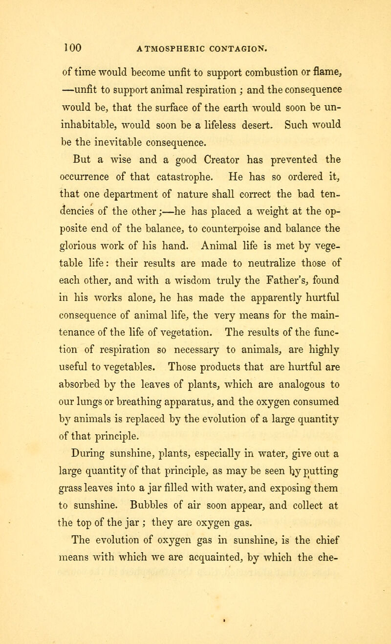 of time would become unfit to support combustion or flame, —unfit to support animal respiration ; and the consequence would be, that the surface of the earth would soon be un- inhabitable, would soon be a lifeless desert. Such would be the inevitable consequence. But a wise and a good Creator has prevented the occurrence of that catastrophe. He has so ordered it, that one department of nature shall correct the bad ten- dencies of the other;—he has placed a weight at the op- posite end of the balance, to counterpoise and balance the glorious work of his hand. Animal life is met by vege- table life: their results are made to neutralize those of each other, and with a wisdom truly the Father's, found in his works alone, he has made the apparently hurtful consequence of animal life, the very means for the main- tenance of the life of vegetation. The results of the func- tion of respiration so necessary to animals, are highly useful to vegetables. Those products that are hurtful are absorbed by the leaves of plants, which are analogous to our lungs or breathing apparatus, and the oxygen consumed by animals is replaced by the evolution of a large quantity of that principle. During sunshine, plants, especially in water, give out a large quantity of that principle, as may be seen by putting grass leaves into a jar filled with water, and exposing them to sunshine. Bubbles of air soon appear, and collect at the top of the jar ; they are oxygen gas. The evolution of oxygen gas in sunshine, is the chief means with which we are acquainted, by which the che-