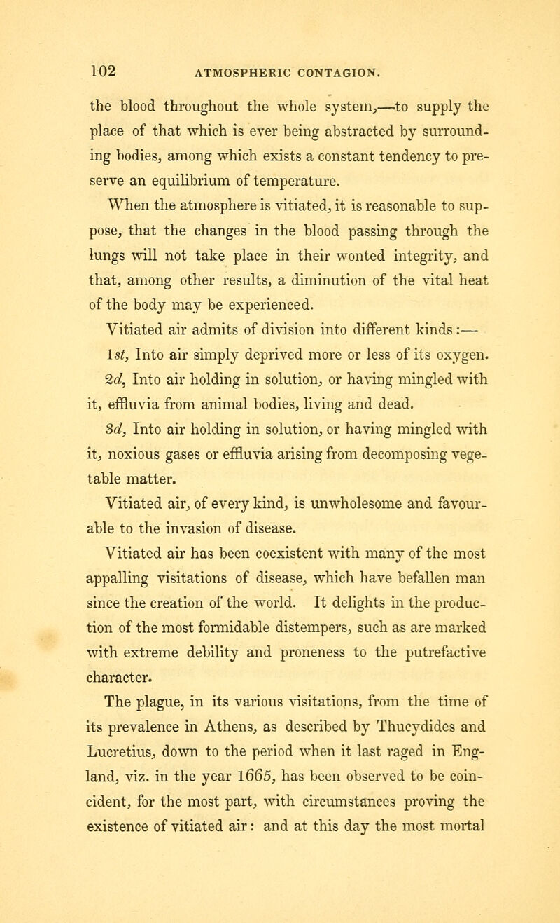 the blood throughout the whole system,—-to supply the place of that which is ever being abstracted by surround- ing bodies, among which exists a constant tendency to pre- serve an equilibrium of temperature. When the atmosphere is vitiated, it is reasonable to sup- pose, that the changes in the blood passing through the lungs will not take place in their wonted integrity, and that, among other results, a diminution of the vital heat of the body may be experienced. Vitiated air admits of division into different kinds :— 1st, Into air simply deprived more or less of its oxygen. 2d, Into air holding in solution, or having mingled with it, effluvia from animal bodies, living and dead. 3d, Into air holding in solution, or having mingled with it, noxious gases or effluvia arising from decomposing vege- table matter. Vitiated air, of every kind, is unwholesome and favour- able to the invasion of disease. Vitiated air has been coexistent with many of the most appalling visitations of disease, which have befallen man since the creation of the world. It delights in the produc- tion of the most formidable distempers, such as are marked with extreme debility and proneness to the putrefactive character. The plague, in its various visitations, from the time of its prevalence in Athens, as described by Thucydides and Lucretius, down to the period when it last raged in Eng- land, viz. in the year 1665, has been observed to be coin- cident, for the most part, with circumstances proving the existence of vitiated air: and at this day the most mortal