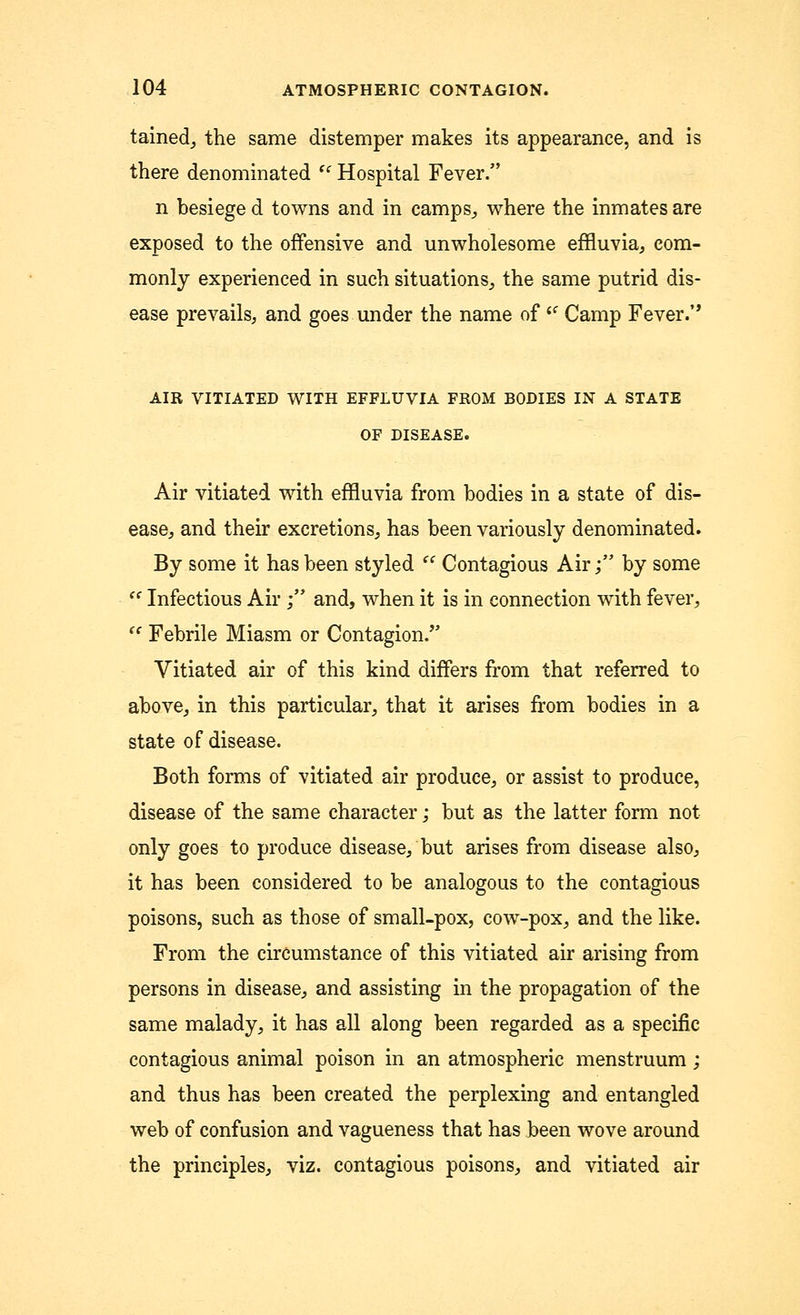 tained, the same distemper makes its appearance, and is there denominated  Hospital Fever. n besiege d towns and in camps, where the inmates are exposed to the offensive and unwholesome effluvia, com- monly experienced in such situations, the same putrid dis- ease prevails, and goes under the name of l( Camp Fever.'' AIR VITIATED WITH EFFLUVIA FROM BODIES IN A STATE OF DISEASE. Air vitiated with effluvia from bodies in a state of dis- ease, and their excretions, has been variously denominated. By some it has been styled  Contagious Air; by some ie Infectious Air ; and, when it is in connection with fever,  Febrile Miasm or Contagion/' Vitiated air of this kind differs from that referred to above, in this particular, that it arises from bodies in a state of disease. Both forms of vitiated air produce, or assist to produce, disease of the same character; but as the latter form not only goes to produce disease, but arises from disease also, it has been considered to be analogous to the contagious poisons, such as those of small-pox, cow-pox, and the like. From the circumstance of this vitiated air arising from persons in disease, and assisting in the propagation of the same malady, it has all along been regarded as a specific contagious animal poison in an atmospheric menstruum ; and thus has been created the perplexing and entangled web of confusion and vagueness that has been wove around the principles, viz. contagious poisons, and vitiated air