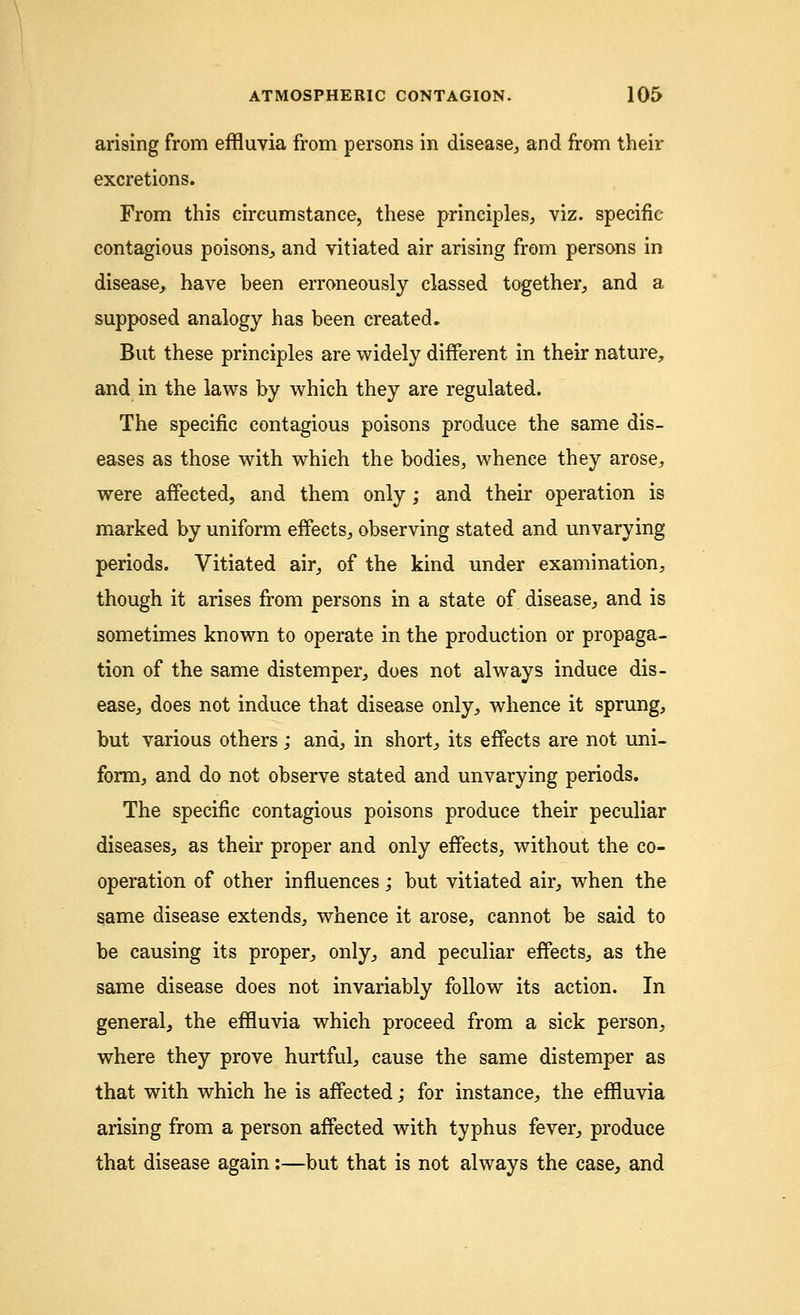 arising from effluvia from persons in disease, and from their excretions. From this circumstance, these principles, viz. specific- contagious poisons,, and vitiated air arising from persons in disease, have been erroneously classed together, and a supposed analogy has been created. But these principles are widely different in their nature, and in the laws by which they are regulated. The specific contagious poisons produce the same dis- eases as those with which the bodies, whence they arose, were affected, and them only; and their operation is marked by uniform effects, observing stated and unvarying periods. Vitiated air, of the kind under examination, though it arises from persons in a state of disease, and is sometimes known to operate in the production or propaga- tion of the same distemper, does not always induce dis- ease, does not induce that disease only, whence it sprung, but various others; and, in short, its effects are not uni- form, and do not observe stated and unvarying periods. The specific contagious poisons produce their peculiar diseases, as their proper and only effects, without the co- operation of other influences; but vitiated air, when the same disease extends, whence it arose, cannot be said to be causing its proper, only, and peculiar effects, as the same disease does not invariably follow its action. In general, the effluvia which proceed from a sick person, where they prove hurtful, cause the same distemper as that with which he is affected; for instance, the effluvia arising from a person affected with typhus fever, produce that disease again:—but that is not always the case, and
