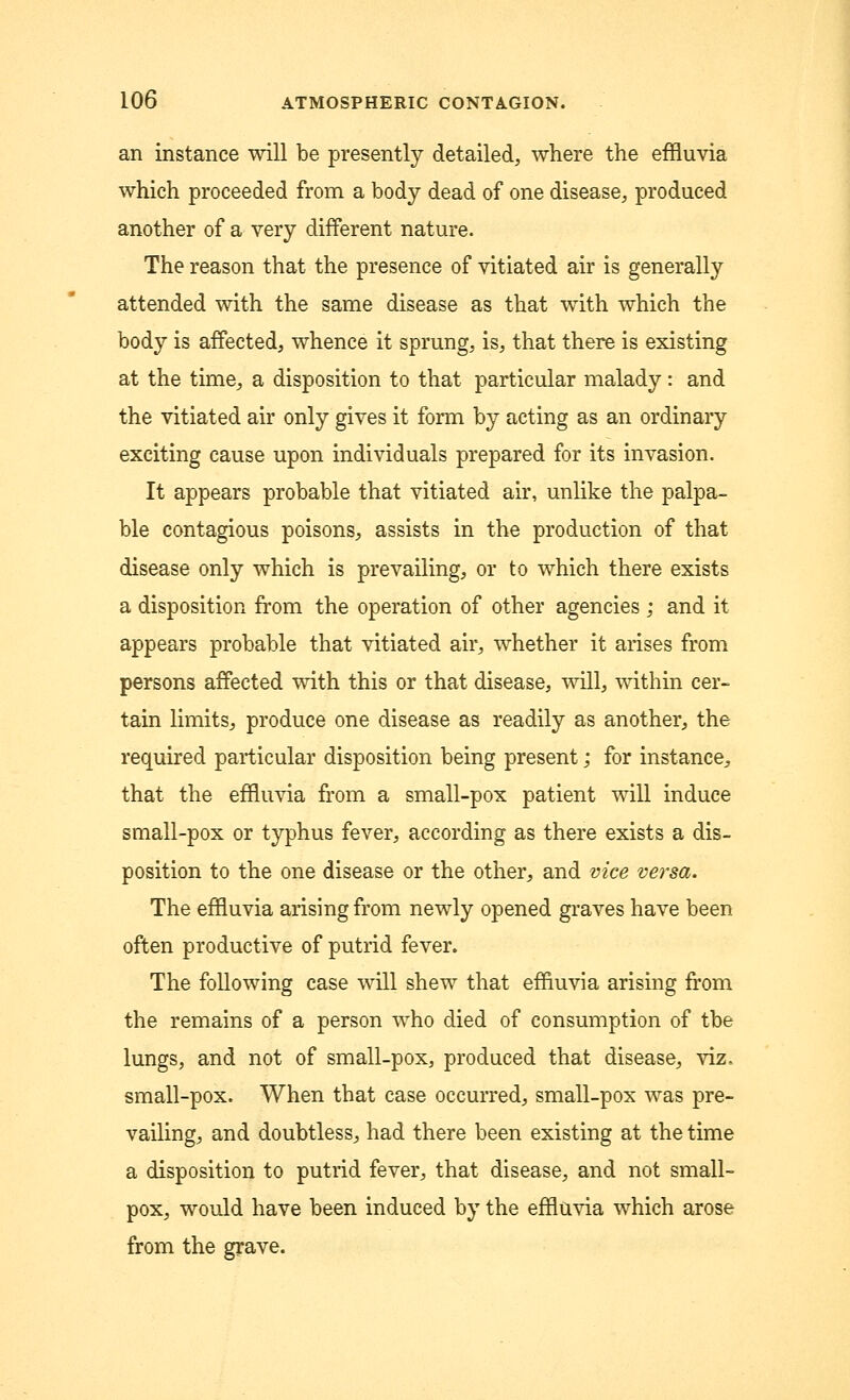 an instance will be presently detailed, where the effluvia which proceeded from a body dead of one disease, produced another of a very different nature. The reason that the presence of vitiated air is generally attended with the same disease as that with which the body is affected, whence it sprung, is, that there is existing at the time, a disposition to that particular malady: and the vitiated air only gives it form by acting as an ordinary exciting cause upon individuals prepared for its invasion. It appears probable that vitiated air, unlike the palpa- ble contagious poisons, assists in the production of that disease only which is prevailing, or to which there exists a disposition from the operation of other agencies; and it appears probable that vitiated air, whether it arises from persons affected with this or that disease, will, within cer- tain limits, produce one disease as readily as another, the required particular disposition being present; for instance^ that the effluvia from a small-pox patient will induce small-pox or typhus fever, according as there exists a dis- position to the one disease or the other,, and vice versa. The effluvia arising from newly opened graves have been often productive of putrid fever. The following case will shew that effluvia arising from the remains of a person who died of consumption of tbe lungs, and not of small-pox, produced that disease, viz. small-pox. When that case occurred, small-pox was pre- vailing, and doubtless, had there been existing at the time a disposition to putrid fever, that disease, and not small- pox, would have been induced by the effluvia which arose from the grave.