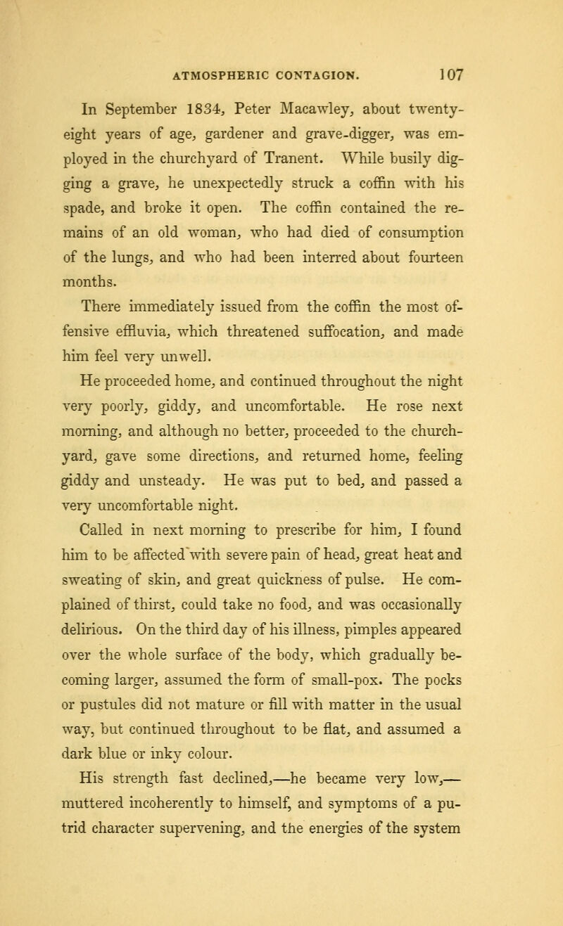 In September 1834, Peter Macawley, about twenty- eight years of age, gardener and grave-digger, was em- ployed in the churchyard of Tranent. While busily dig- ging a grave, he unexpectedly struck a coffin with his spade, and broke it open. The coffin contained the re- mains of an old woman, who had died of consumption of the lungs, and who had been interred about fourteen months. There immediately issued from the coffin the most of- fensive effluvia, which threatened suffocation, and made him feel very unwell. He proceeded home, and continued throughout the night very poorly, giddy, and uncomfortable. He rose next morning, and although no better, proceeded to the church- yard, gave some directions, and returned home, feeling giddy and unsteady. He was put to bed, and passed a very uncomfortable night. Called in next morning to prescribe for him, I found him to be affected with severe pain of head, great heat and sweating of skin, and great quickness of pulse. He com- plained of thirst, could take no food, and was occasionally delirious. On the third day of his illness, pimples appeared over the whole surface of the body, which gradually be- coming larger, assumed the form of small-pox. The pocks or pustules did not mature or fill with matter in the usual way, but continued throughout to be flat, and assumed a dark blue or inky colour. His strength fast declined,—he became very low,— muttered incoherently to himself, and symptoms of a pu- trid character supervening, and the energies of the system