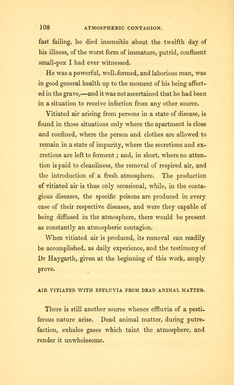 fast failing, he died insensible about the twelfth day of his illness, of the worst form of immature, putrid, confluent small-pox I had ever witnessed. He was a powerful, well-formed, and laborious man, was in good general health up to the moment of his being affect- ed in the grave,—and it was not ascertained that he had been in a situation to receive infection from any other source. Vitiated air arising from persons in a state of disease, is found in those situations only where the apartment is close and confined, where the person and clothes are allowed to remain in a state of impurity, where the secretions and ex- cretions are left to ferment; and, in short, where no atten- tion is paid to cleanliness, the removal of respired air, and the introduction of a fresh atmosphere. The production of vitiated air is thus only occasional, while, in the conta- gious diseases, the specific poisons are produced in every case of their respective diseases, and were they capable of being diffused in the atmosphere, there would be present as constantly an atmospheric contagion. When vitiated air is produced, its removal can readily be accomplished, as daily experience, and the testimony of Dr Haygarth, given at the beginning of this work, amply prove. AIR VITIATED WITH EFFLUVIA FROM DEAD ANIMAL MATTER. There is still another source whence effluvia of a pesti- ferous nature arise. Dead animal matter, during putre- faction, exhales gases which taint the % atmosphere, and render it unwholesome.