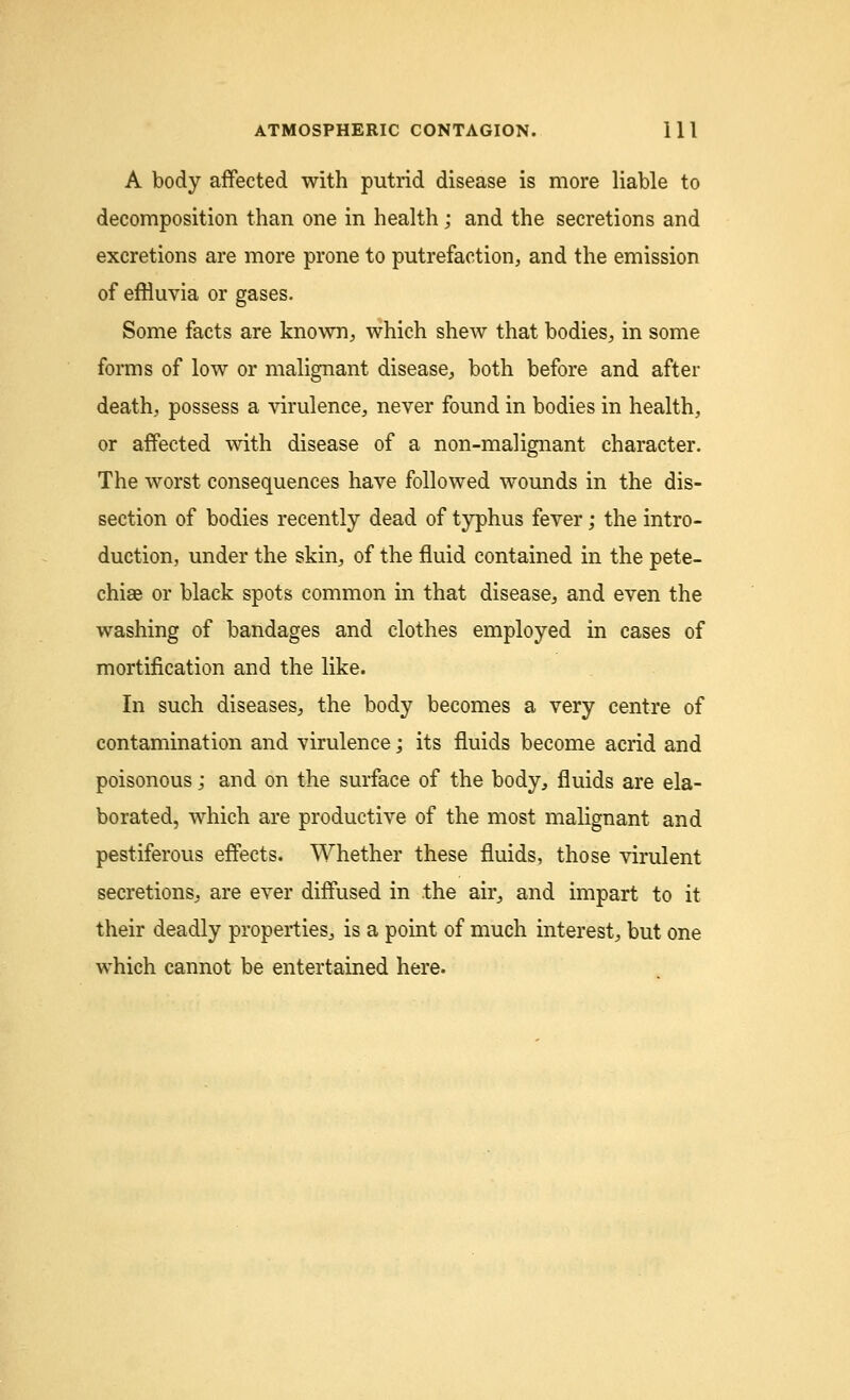 A body affected with putrid disease is more liable to decomposition than one in health; and the secretions and excretions are more prone to putrefaction, and the emission of effluvia or gases. Some facts are known, which shew that bodies, in some forms of low or malignant disease, both before and after death, possess a virulence, never found in bodies in health, or affected with disease of a non-malignant character. The worst consequences have followed wounds in the dis- section of bodies recently dead of typhus fever; the intro- duction, under the skin, of the fluid contained in the pete- chias or black spots common in that disease, and even the washing of bandages and clothes employed in cases of mortification and the like. In such diseases, the body becomes a very centre of contamination and virulence; its fluids become acrid and poisonous; and on the surface of the body, fluids are ela- borated, which are productive of the most malignant and pestiferous effects. Whether these fluids, those virulent secretions, are ever diffused in the air, and impart to it their deadly properties, is a point of much interest, but one which cannot be entertained here.