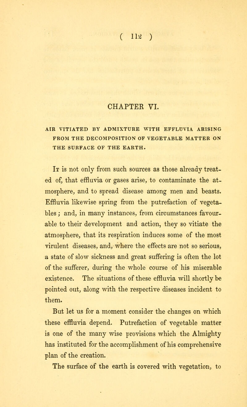 ( 11* ) CHAPTER VI. AIR VITIATED BY ADMIXTURE WITH EFFLUVIA ARISING FROM THE DECOMPOSITION OF VEGETABLE MATTER ON THE SURFACE OF THE EARTH. It is not only from such sources as those already treat- ed of, that effluvia or gases arise, to contaminate the at- mosphere, and to spread disease among men and beasts. Effluvia likewise spring from the putrefaction of vegeta- bles ; and, in many instances, from circumstances favour- able to their development and action, they so vitiate the atmosphere, that its respiration induces some of the most virulent diseases, and, where the effects are not so serious, a state of slow sickness and great suffering is often the lot of the sufferer, during the whole course of his miserable existence. The situations of these effluvia will shortly be pointed out, along with the respective diseases incident to them. But let us for a moment consider the changes on which these effluvia depend. Putrefaction of vegetable matter is one of the many wise provisions which the Almighty has instituted for the accomplishment of his comprehensive plan of the creation. The surface of the earth is covered with vegetation, to