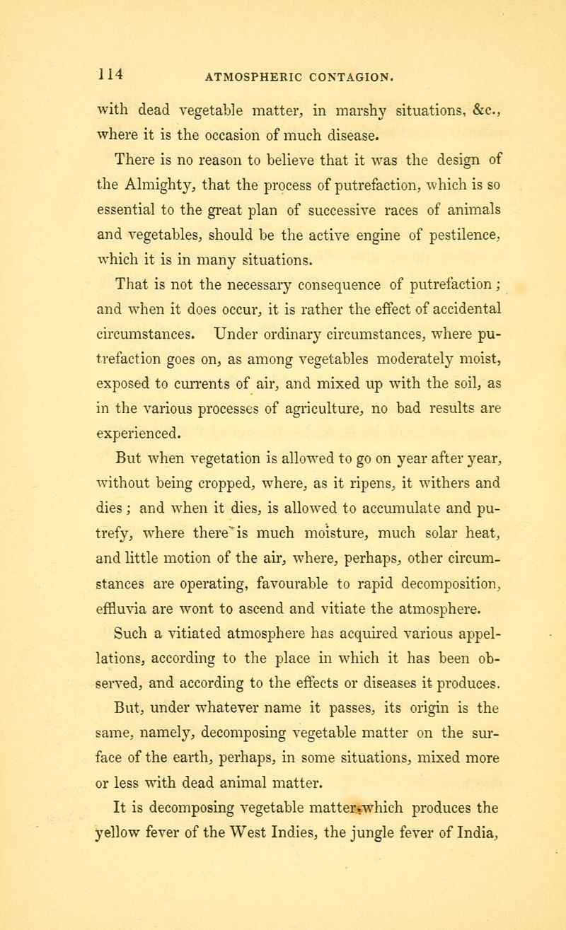 with dead vegetable matter, in marshy situations, &c, where it is the occasion of much disease. There is no reason to believe that it was the design of the Almighty, that the process of putrefaction, which is so essential to the great plan of successive races of animals and vegetables, should be the active engine of pestilence, which it is in many situations. That is not the necessary consequence of putrefaction; and when it does occur, it is rather the effect of accidental circumstances. Under ordinary circumstances, where pu- trefaction goes on, as among vegetables moderately moist, exposed to currents of air, and mixed up with the soil, as in the various processes of agriculture, no bad results are experienced. But when vegetation is allowed to go on year after year, without being cropped, where, as it ripens, it withers and dies j and when it dies, is allowed to accumulate and pu- trefy, where there is much moisture, much solar heat, and little motion of the air, where, perhaps, other circum- stances are operating, favourable to rapid decomposition, effluvia are wont to ascend and vitiate the atmosphere. Such a vitiated atmosphere has acquired various appel- lations, according to the place in which it has been ob- served, and according to the effects or diseases it produces. But, under whatever name it passes, its origin is the same, namely, decomposing vegetable matter on the sur- face of the earth, perhaps, in some situations, mixed more or less with dead animal matter. It is decomposing vegetable mattervwhich produces the yellow fever of the West Indies, the jungle fever of India,