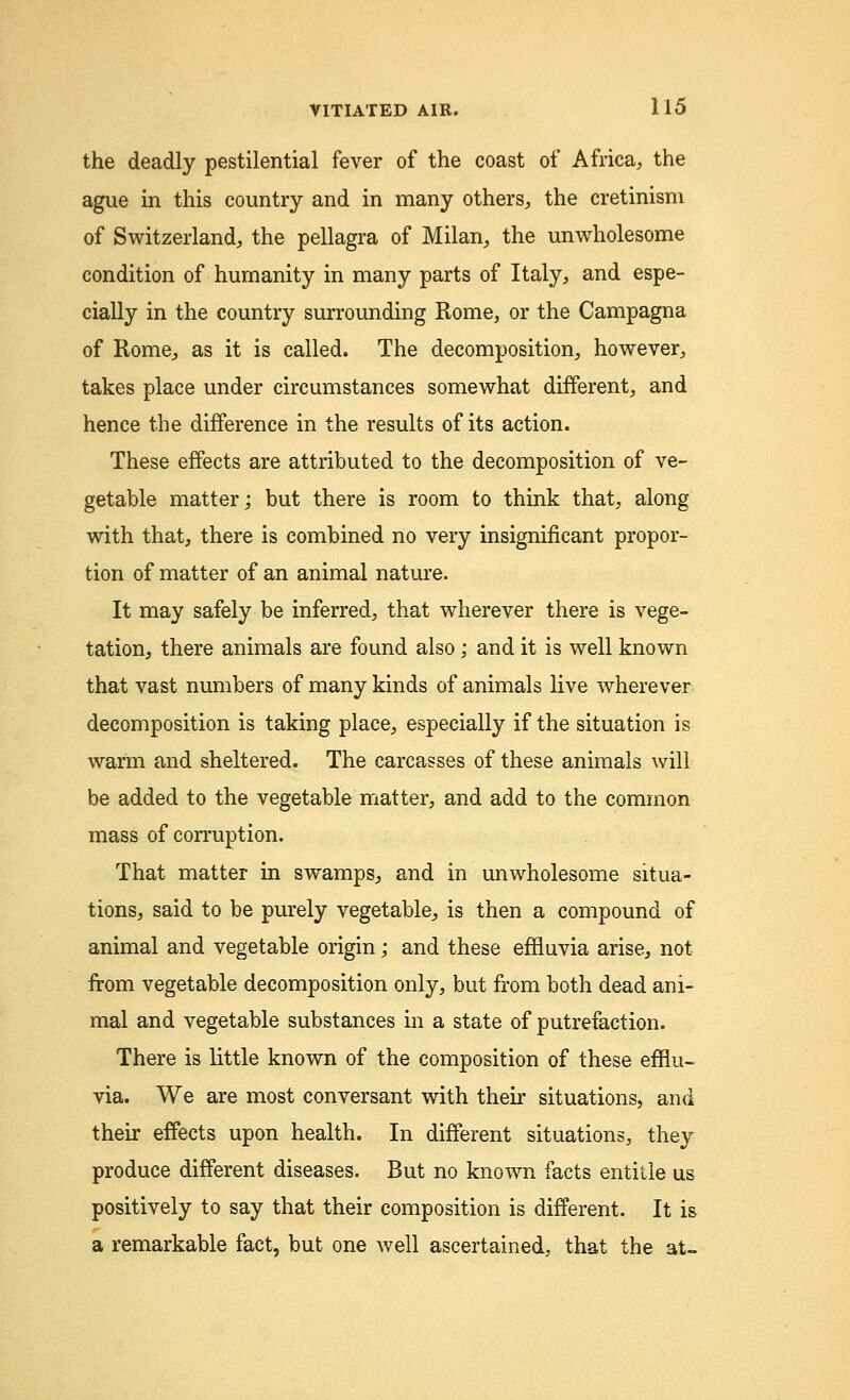 the deadly pestilential fever of the coast of Africa, the ague in this country and in many others, the cretinism of Switzerland, the pellagra of Milan, the unwholesome condition of humanity in many parts of Italy, and espe- cially in the country surrounding Rome, or the Campagna of Rome, as it is called. The decomposition, however, takes place under circumstances somewhat different, and hence the difference in the results of its action. These effects are attributed to the decomposition of ve- getable matter; but there is room to think that, along with that, there is combined no very insignificant propor- tion of matter of an animal nature. It may safely be inferred, that wherever there is vege- tation, there animals are found also; and it is well known that vast numbers of many kinds of animals live wherever decomposition is taking place, especially if the situation is warm and sheltered. The carcasses of these animals will be added to the vegetable matter, and add to the common mass of corruption. That matter in swamps, and in unwholesome situa- tions, said to be purely vegetable, is then a compound of animal and vegetable origin; and these effluvia arise, not from vegetable decomposition only, but from both dead ani- mal and vegetable substances in a state of putrefaction. There is little known of the composition of these efflu- via. We are most conversant with their situations, and their effects upon health. In different situations, they produce different diseases. But no known facts entitle us positively to say that their composition is different. It is a remarkable fact, but one well ascertained, that the at-