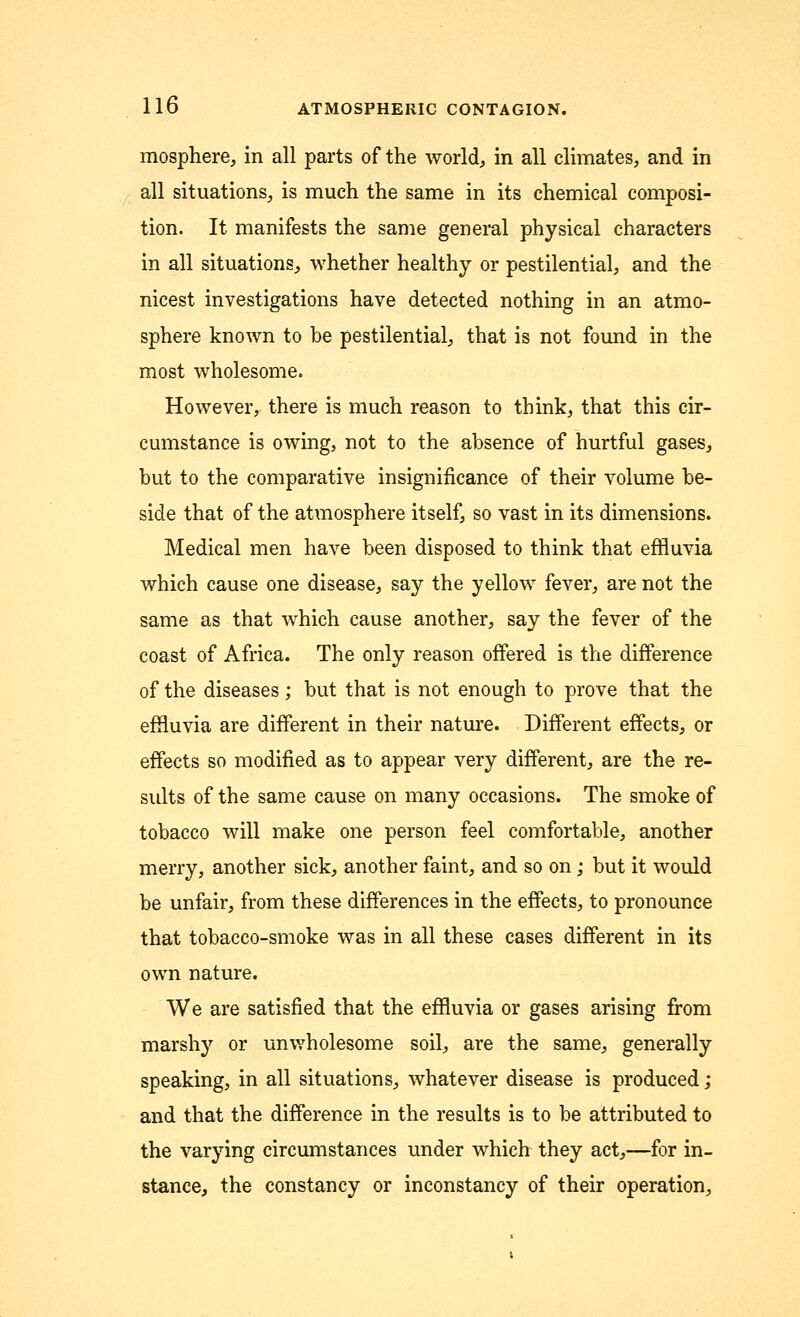 mosphere, in all parts of the world, in all climates, and in all situations, is much the same in its chemical composi- tion. It manifests the same general physical characters in all situations, whether healthy or pestilential, and the nicest investigations have detected nothing in an atmo- sphere known to be pestilential, that is not found in the most wholesome. However, there is much reason to think, that this cir- cumstance is owing, not to the absence of hurtful gases, but to the comparative insignificance of their volume be- side that of the atmosphere itself, so vast in its dimensions. Medical men have been disposed to think that effluvia which cause one disease, say the yellow fever, are not the same as that which cause another, say the fever of the coast of Africa. The only reason offered is the difference of the diseases; but that is not enough to prove that the effluvia are different in their nature. Different effects, or effects so modified as to appear very different, are the re- sults of the same cause on many occasions. The smoke of tobacco will make one person feel comfortable, another merry, another sick, another faint, and so on; but it would be unfair, from these differences in the effects, to pronounce that tobacco-smoke was in all these cases different in its own nature. We are satisfied that the effluvia or gases arising from marshy or unwholesome soil, are the same, generally speaking, in all situations, whatever disease is produced; and that the difference in the results is to be attributed to the varying circumstances under which they act,—for in- stance, the constancy or inconstancy of their operation,