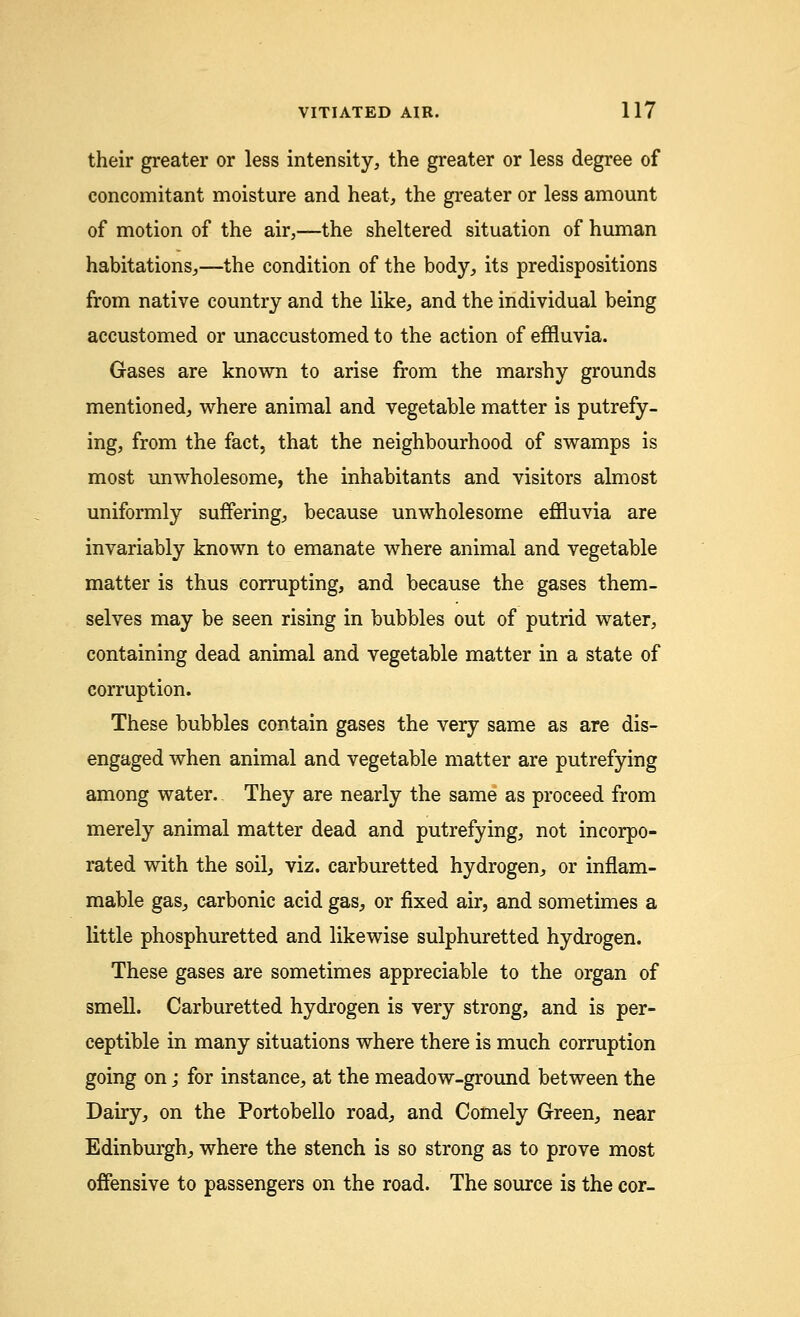 their greater or less intensity, the greater or less degree of concomitant moisture and heat, the greater or less amount of motion of the air,—the sheltered situation of human habitations,—the condition of the body, its predispositions from native country and the like, and the individual being accustomed or unaccustomed to the action of effluvia. Gases are known to arise from the marshy grounds mentioned, where animal and vegetable matter is putrefy- ing, from the fact, that the neighbourhood of swamps is most unwholesome, the inhabitants and visitors almost uniformly suffering, because unwholesome effluvia are invariably known to emanate where animal and vegetable matter is thus corrupting, and because the gases them- selves may be seen rising in bubbles out of putrid water, containing dead animal and vegetable matter in a state of corruption. These bubbles contain gases the very same as are dis- engaged when animal and vegetable matter are putrefying among water. They are nearly the same as proceed from merely animal matter dead and putrefying, not incorpo- rated with the soil, viz. carburetted hydrogen, or inflam- mable gas, carbonic acid gas, or fixed air, and sometimes a little phosphuretted and likewise sulphuretted hydrogen. These gases are sometimes appreciable to the organ of smell. Carburetted hydrogen is very strong, and is per- ceptible in many situations where there is much corruption going on; for instance, at the meadow-ground between the Dairy,, on the Portobello road, and Comely Green, near Edinburgh, where the stench is so strong as to prove most offensive to passengers on the road. The source is the cor-