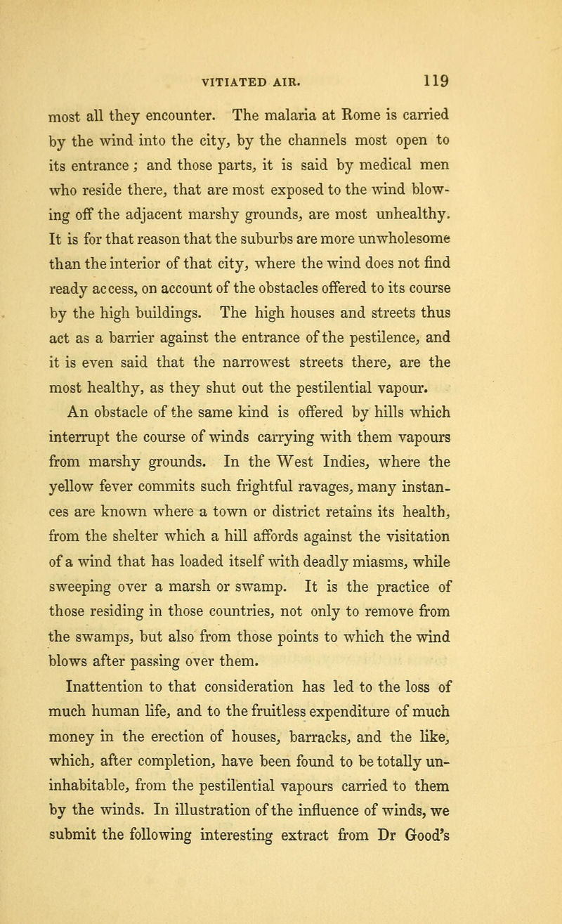 most all they encounter. The malaria at Rome is carried by the wind into the city, by the channels most open to its entrance; and those parts, it is said by medical men who reside there, that are most exposed to the wind blow- ing off the adjacent marshy grounds, are most unhealthy. It is for that reason that the suburbs are more unwholesome than the interior of that city, where the wind does not find ready access, on account of the obstacles offered to its course by the high buildings. The high houses and streets thus act as a barrier against the entrance of the pestilence, and it is even said that the narrowest streets there, are the most healthy, as they shut out the pestilential vapour. An obstacle of the same kind is offered by hills which interrupt the course of winds carrying with them vapours from marshy grounds. In the West Indies, where the yellow fever commits such frightful ravages, many instan- ces are known where a town or district retains its health, from the shelter which a hill affords against the visitation of a wind that has loaded itself with deadly miasms, while sweeping over a marsh or swamp. It is the practice of those residing in those countries, not only to remove from the swamps, but also from those points to which the wind blows after passing over them. Inattention to that consideration has led to the loss of much human life, and to the fruitless expenditure of much money in the erection of houses, barracks, and the like, which, after completion, have been found to be totally un- inhabitable, from the pestilential vapours carried to them by the winds. In illustration of the influence of winds, we submit the following interesting extract from Dr Good's