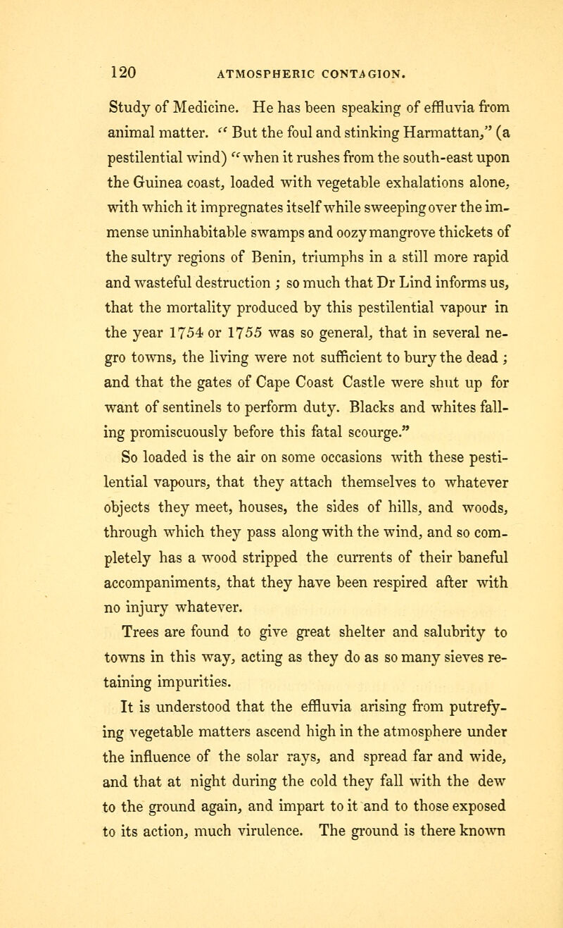 Study of Medicine. He has been speaking of effluvia from animal matter.  But the foul and stinking Harmattan/' (a pestilential wind) ie when it rushes from the south-east upon the Guinea coast, loaded with vegetable exhalations alone, with which it impregnates itself while sweeping over the im- mense uninhabitable swamps and oozy mangrove thickets of the sultry regions of Benin, triumphs in a still more rapid and wasteful destruction ,* so much that Dr Lind informs us, that the mortality produced by this pestilential vapour in the year 1754 or 1755 was so general, that in several ne- gro towns, the living were not sufficient to bury the dead ; and that the gates of Cape Coast Castle were shut up for want of sentinels to perform duty. Blacks and whites fall- ing promiscuously before this fatal scourge/' So loaded is the air on some occasions with these pesti- lential vapours, that they attach themselves to whatever objects they meet, houses, the sides of hills, and woods, through which they pass along with the wind, and so com- pletely has a wood stripped the currents of their baneful accompaniments, that they have been respired after with no injury whatever. Trees are found to give great shelter and salubrity to towns in this way, acting as they do as so many sieves re- taining impurities. It is understood that the effluvia arising from putrefy- ing vegetable matters ascend high in the atmosphere under the influence of the solar rays, and spread far and wide, and that at night during the cold they fall with the dew to the ground again, and impart to it and to those exposed to its action, much virulence. The ground is there known